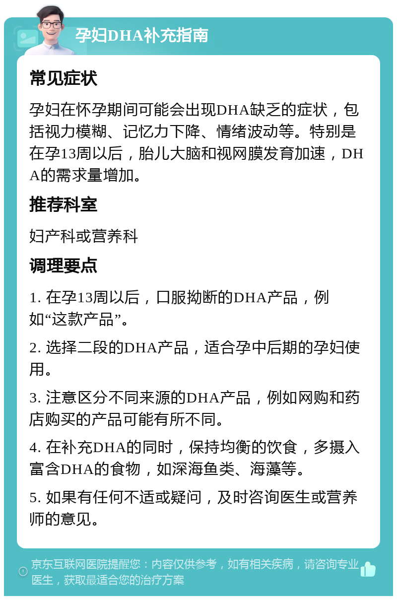 孕妇DHA补充指南 常见症状 孕妇在怀孕期间可能会出现DHA缺乏的症状，包括视力模糊、记忆力下降、情绪波动等。特别是在孕13周以后，胎儿大脑和视网膜发育加速，DHA的需求量增加。 推荐科室 妇产科或营养科 调理要点 1. 在孕13周以后，口服拗断的DHA产品，例如“这款产品”。 2. 选择二段的DHA产品，适合孕中后期的孕妇使用。 3. 注意区分不同来源的DHA产品，例如网购和药店购买的产品可能有所不同。 4. 在补充DHA的同时，保持均衡的饮食，多摄入富含DHA的食物，如深海鱼类、海藻等。 5. 如果有任何不适或疑问，及时咨询医生或营养师的意见。