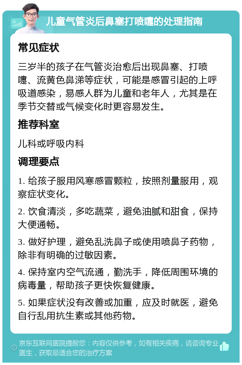 儿童气管炎后鼻塞打喷嚏的处理指南 常见症状 三岁半的孩子在气管炎治愈后出现鼻塞、打喷嚏、流黄色鼻涕等症状，可能是感冒引起的上呼吸道感染，易感人群为儿童和老年人，尤其是在季节交替或气候变化时更容易发生。 推荐科室 儿科或呼吸内科 调理要点 1. 给孩子服用风寒感冒颗粒，按照剂量服用，观察症状变化。 2. 饮食清淡，多吃蔬菜，避免油腻和甜食，保持大便通畅。 3. 做好护理，避免乱洗鼻子或使用喷鼻子药物，除非有明确的过敏因素。 4. 保持室内空气流通，勤洗手，降低周围环境的病毒量，帮助孩子更快恢复健康。 5. 如果症状没有改善或加重，应及时就医，避免自行乱用抗生素或其他药物。