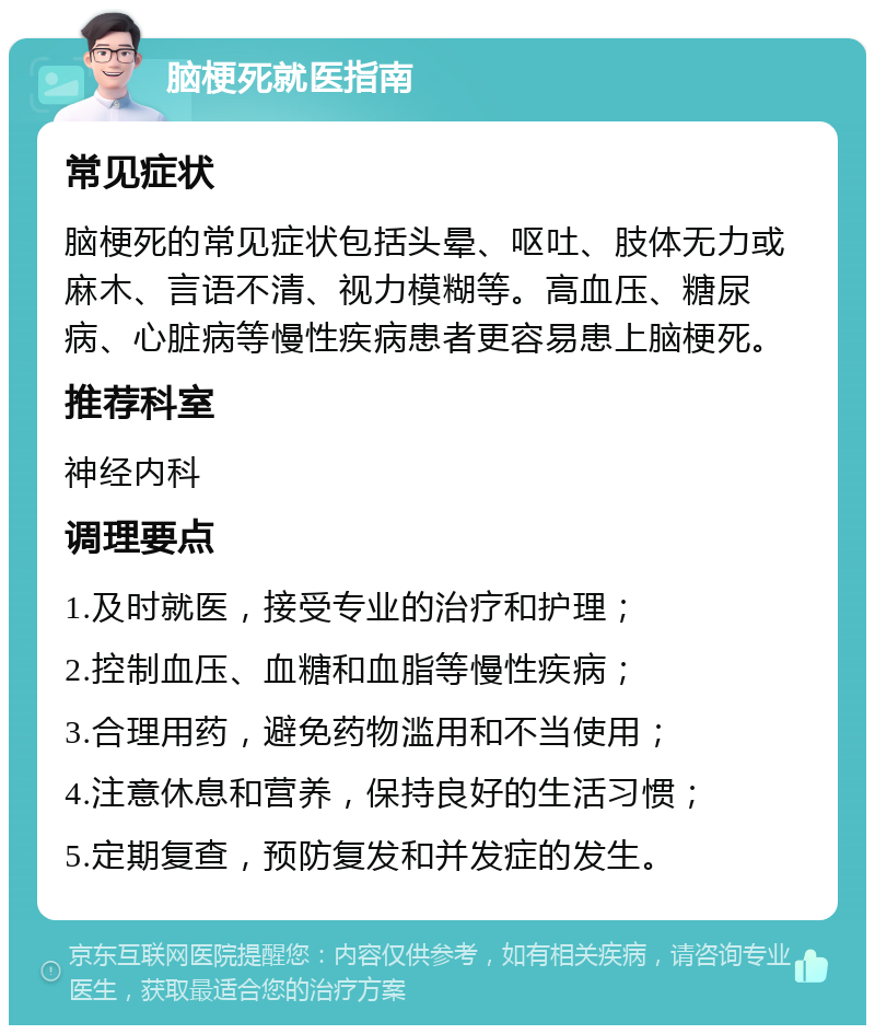 脑梗死就医指南 常见症状 脑梗死的常见症状包括头晕、呕吐、肢体无力或麻木、言语不清、视力模糊等。高血压、糖尿病、心脏病等慢性疾病患者更容易患上脑梗死。 推荐科室 神经内科 调理要点 1.及时就医，接受专业的治疗和护理； 2.控制血压、血糖和血脂等慢性疾病； 3.合理用药，避免药物滥用和不当使用； 4.注意休息和营养，保持良好的生活习惯； 5.定期复查，预防复发和并发症的发生。