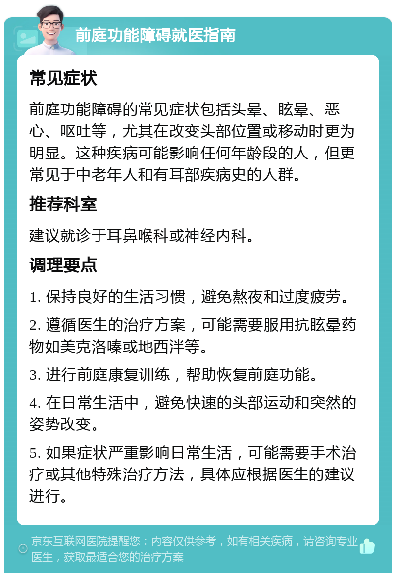 前庭功能障碍就医指南 常见症状 前庭功能障碍的常见症状包括头晕、眩晕、恶心、呕吐等，尤其在改变头部位置或移动时更为明显。这种疾病可能影响任何年龄段的人，但更常见于中老年人和有耳部疾病史的人群。 推荐科室 建议就诊于耳鼻喉科或神经内科。 调理要点 1. 保持良好的生活习惯，避免熬夜和过度疲劳。 2. 遵循医生的治疗方案，可能需要服用抗眩晕药物如美克洛嗪或地西泮等。 3. 进行前庭康复训练，帮助恢复前庭功能。 4. 在日常生活中，避免快速的头部运动和突然的姿势改变。 5. 如果症状严重影响日常生活，可能需要手术治疗或其他特殊治疗方法，具体应根据医生的建议进行。