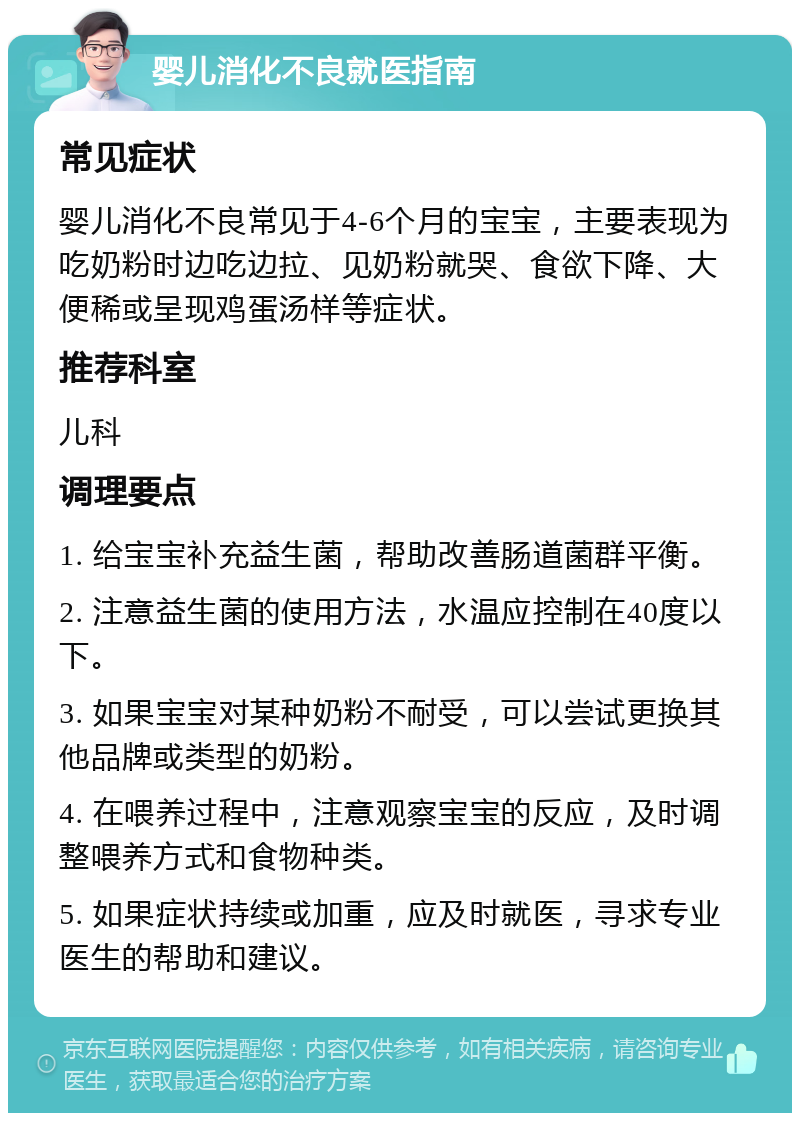 婴儿消化不良就医指南 常见症状 婴儿消化不良常见于4-6个月的宝宝，主要表现为吃奶粉时边吃边拉、见奶粉就哭、食欲下降、大便稀或呈现鸡蛋汤样等症状。 推荐科室 儿科 调理要点 1. 给宝宝补充益生菌，帮助改善肠道菌群平衡。 2. 注意益生菌的使用方法，水温应控制在40度以下。 3. 如果宝宝对某种奶粉不耐受，可以尝试更换其他品牌或类型的奶粉。 4. 在喂养过程中，注意观察宝宝的反应，及时调整喂养方式和食物种类。 5. 如果症状持续或加重，应及时就医，寻求专业医生的帮助和建议。