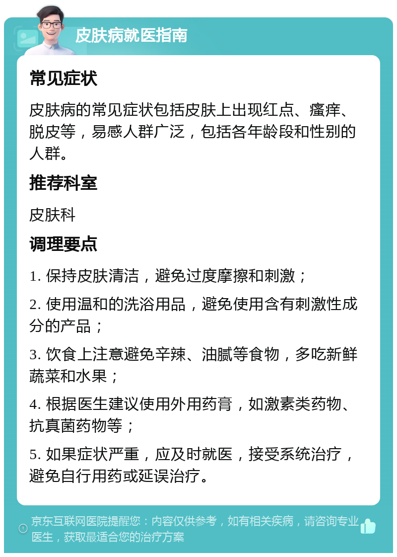 皮肤病就医指南 常见症状 皮肤病的常见症状包括皮肤上出现红点、瘙痒、脱皮等，易感人群广泛，包括各年龄段和性别的人群。 推荐科室 皮肤科 调理要点 1. 保持皮肤清洁，避免过度摩擦和刺激； 2. 使用温和的洗浴用品，避免使用含有刺激性成分的产品； 3. 饮食上注意避免辛辣、油腻等食物，多吃新鲜蔬菜和水果； 4. 根据医生建议使用外用药膏，如激素类药物、抗真菌药物等； 5. 如果症状严重，应及时就医，接受系统治疗，避免自行用药或延误治疗。