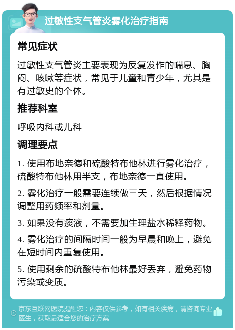 过敏性支气管炎雾化治疗指南 常见症状 过敏性支气管炎主要表现为反复发作的喘息、胸闷、咳嗽等症状，常见于儿童和青少年，尤其是有过敏史的个体。 推荐科室 呼吸内科或儿科 调理要点 1. 使用布地奈德和硫酸特布他林进行雾化治疗，硫酸特布他林用半支，布地奈德一直使用。 2. 雾化治疗一般需要连续做三天，然后根据情况调整用药频率和剂量。 3. 如果没有痰液，不需要加生理盐水稀释药物。 4. 雾化治疗的间隔时间一般为早晨和晚上，避免在短时间内重复使用。 5. 使用剩余的硫酸特布他林最好丢弃，避免药物污染或变质。