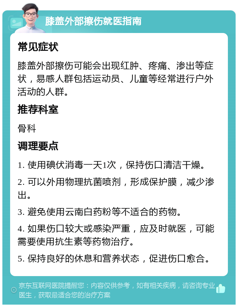 膝盖外部擦伤就医指南 常见症状 膝盖外部擦伤可能会出现红肿、疼痛、渗出等症状，易感人群包括运动员、儿童等经常进行户外活动的人群。 推荐科室 骨科 调理要点 1. 使用碘伏消毒一天1次，保持伤口清洁干燥。 2. 可以外用物理抗菌喷剂，形成保护膜，减少渗出。 3. 避免使用云南白药粉等不适合的药物。 4. 如果伤口较大或感染严重，应及时就医，可能需要使用抗生素等药物治疗。 5. 保持良好的休息和营养状态，促进伤口愈合。