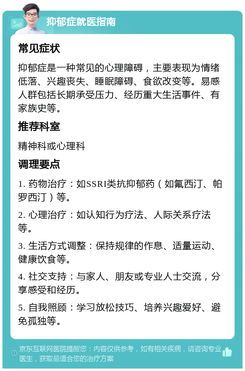 抑郁症就医指南 常见症状 抑郁症是一种常见的心理障碍，主要表现为情绪低落、兴趣丧失、睡眠障碍、食欲改变等。易感人群包括长期承受压力、经历重大生活事件、有家族史等。 推荐科室 精神科或心理科 调理要点 1. 药物治疗：如SSRI类抗抑郁药（如氟西汀、帕罗西汀）等。 2. 心理治疗：如认知行为疗法、人际关系疗法等。 3. 生活方式调整：保持规律的作息、适量运动、健康饮食等。 4. 社交支持：与家人、朋友或专业人士交流，分享感受和经历。 5. 自我照顾：学习放松技巧、培养兴趣爱好、避免孤独等。