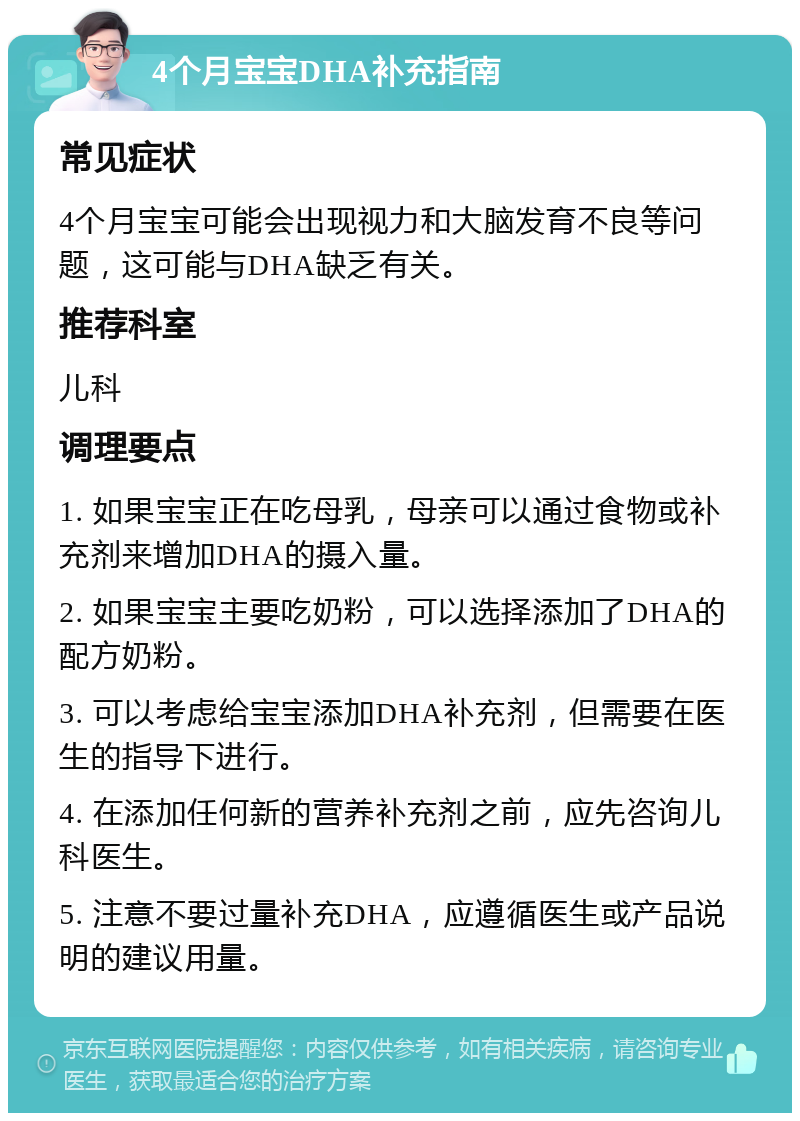 4个月宝宝DHA补充指南 常见症状 4个月宝宝可能会出现视力和大脑发育不良等问题，这可能与DHA缺乏有关。 推荐科室 儿科 调理要点 1. 如果宝宝正在吃母乳，母亲可以通过食物或补充剂来增加DHA的摄入量。 2. 如果宝宝主要吃奶粉，可以选择添加了DHA的配方奶粉。 3. 可以考虑给宝宝添加DHA补充剂，但需要在医生的指导下进行。 4. 在添加任何新的营养补充剂之前，应先咨询儿科医生。 5. 注意不要过量补充DHA，应遵循医生或产品说明的建议用量。