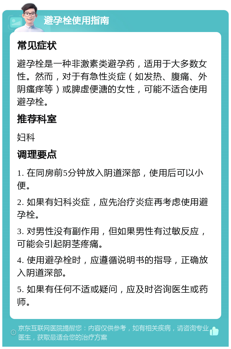 避孕栓使用指南 常见症状 避孕栓是一种非激素类避孕药，适用于大多数女性。然而，对于有急性炎症（如发热、腹痛、外阴瘙痒等）或脾虚便溏的女性，可能不适合使用避孕栓。 推荐科室 妇科 调理要点 1. 在同房前5分钟放入阴道深部，使用后可以小便。 2. 如果有妇科炎症，应先治疗炎症再考虑使用避孕栓。 3. 对男性没有副作用，但如果男性有过敏反应，可能会引起阴茎疼痛。 4. 使用避孕栓时，应遵循说明书的指导，正确放入阴道深部。 5. 如果有任何不适或疑问，应及时咨询医生或药师。