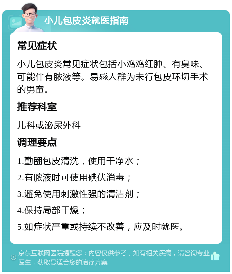 小儿包皮炎就医指南 常见症状 小儿包皮炎常见症状包括小鸡鸡红肿、有臭味、可能伴有脓液等。易感人群为未行包皮环切手术的男童。 推荐科室 儿科或泌尿外科 调理要点 1.勤翻包皮清洗，使用干净水； 2.有脓液时可使用碘伏消毒； 3.避免使用刺激性强的清洁剂； 4.保持局部干燥； 5.如症状严重或持续不改善，应及时就医。