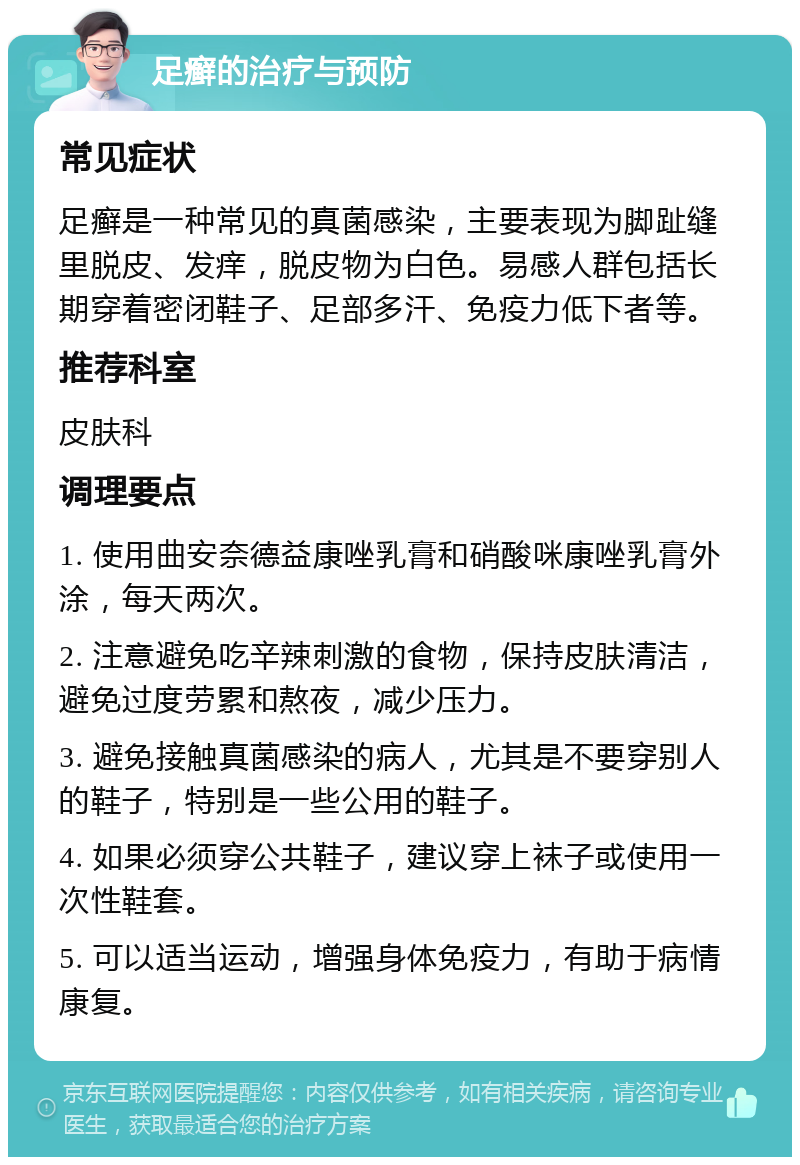 足癣的治疗与预防 常见症状 足癣是一种常见的真菌感染，主要表现为脚趾缝里脱皮、发痒，脱皮物为白色。易感人群包括长期穿着密闭鞋子、足部多汗、免疫力低下者等。 推荐科室 皮肤科 调理要点 1. 使用曲安奈德益康唑乳膏和硝酸咪康唑乳膏外涂，每天两次。 2. 注意避免吃辛辣刺激的食物，保持皮肤清洁，避免过度劳累和熬夜，减少压力。 3. 避免接触真菌感染的病人，尤其是不要穿别人的鞋子，特别是一些公用的鞋子。 4. 如果必须穿公共鞋子，建议穿上袜子或使用一次性鞋套。 5. 可以适当运动，增强身体免疫力，有助于病情康复。