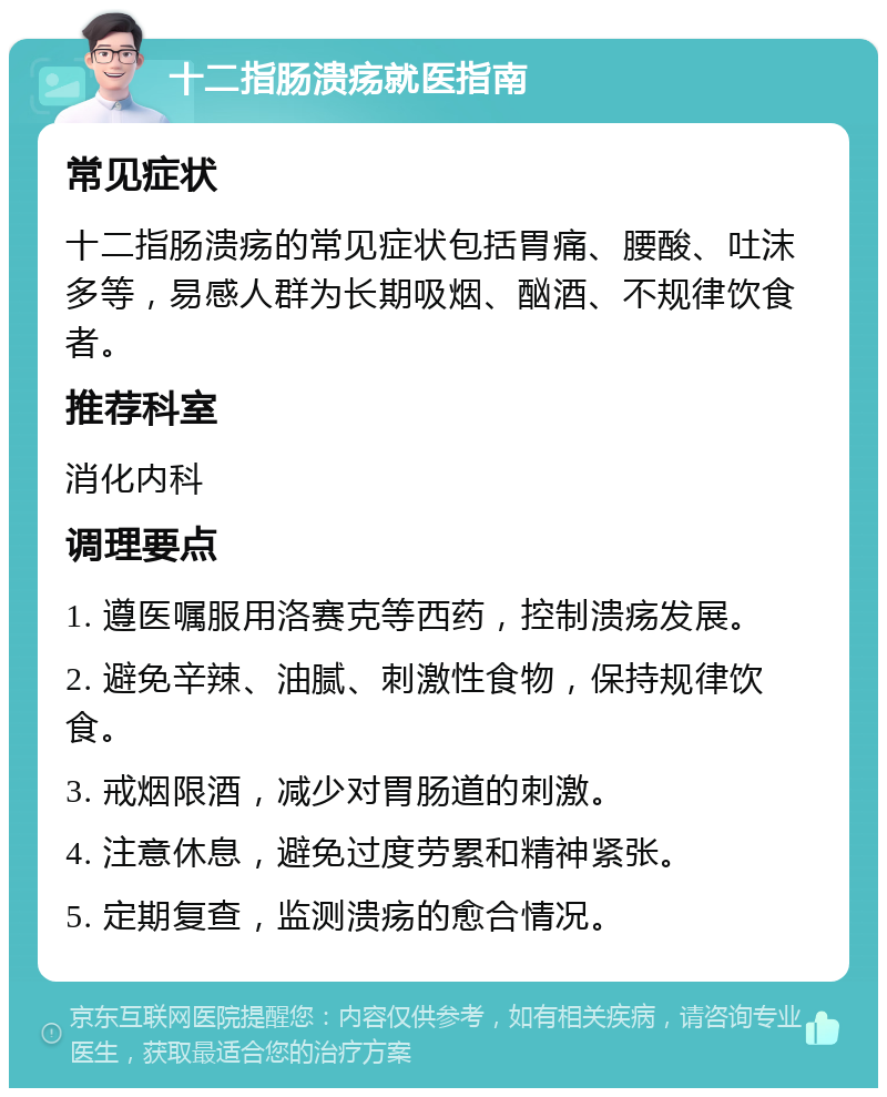 十二指肠溃疡就医指南 常见症状 十二指肠溃疡的常见症状包括胃痛、腰酸、吐沫多等，易感人群为长期吸烟、酗酒、不规律饮食者。 推荐科室 消化内科 调理要点 1. 遵医嘱服用洛赛克等西药，控制溃疡发展。 2. 避免辛辣、油腻、刺激性食物，保持规律饮食。 3. 戒烟限酒，减少对胃肠道的刺激。 4. 注意休息，避免过度劳累和精神紧张。 5. 定期复查，监测溃疡的愈合情况。