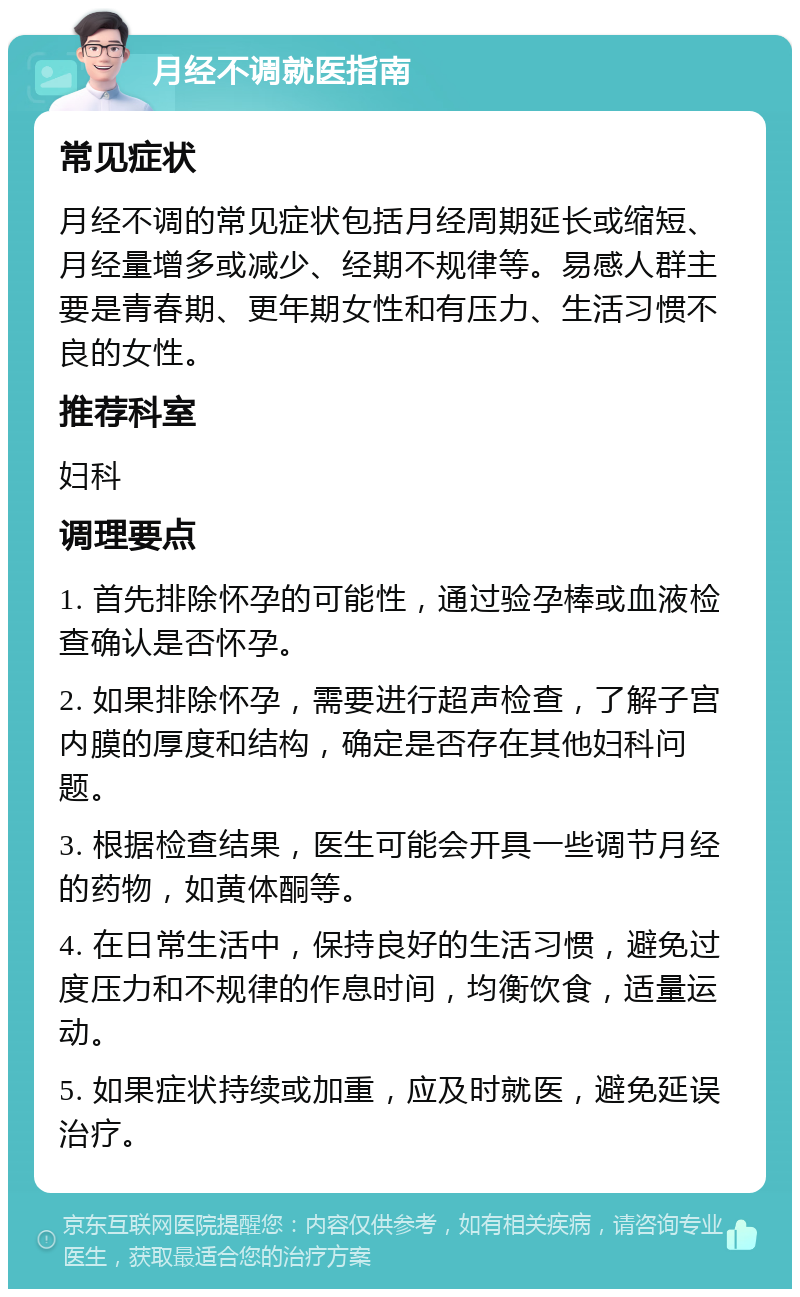 月经不调就医指南 常见症状 月经不调的常见症状包括月经周期延长或缩短、月经量增多或减少、经期不规律等。易感人群主要是青春期、更年期女性和有压力、生活习惯不良的女性。 推荐科室 妇科 调理要点 1. 首先排除怀孕的可能性，通过验孕棒或血液检查确认是否怀孕。 2. 如果排除怀孕，需要进行超声检查，了解子宫内膜的厚度和结构，确定是否存在其他妇科问题。 3. 根据检查结果，医生可能会开具一些调节月经的药物，如黄体酮等。 4. 在日常生活中，保持良好的生活习惯，避免过度压力和不规律的作息时间，均衡饮食，适量运动。 5. 如果症状持续或加重，应及时就医，避免延误治疗。