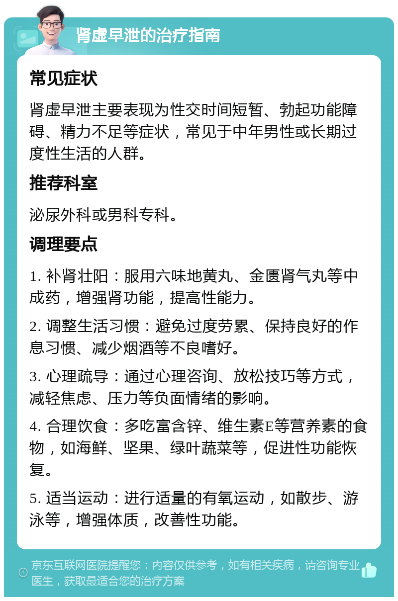 肾虚早泄的治疗指南 常见症状 肾虚早泄主要表现为性交时间短暂、勃起功能障碍、精力不足等症状，常见于中年男性或长期过度性生活的人群。 推荐科室 泌尿外科或男科专科。 调理要点 1. 补肾壮阳：服用六味地黄丸、金匮肾气丸等中成药，增强肾功能，提高性能力。 2. 调整生活习惯：避免过度劳累、保持良好的作息习惯、减少烟酒等不良嗜好。 3. 心理疏导：通过心理咨询、放松技巧等方式，减轻焦虑、压力等负面情绪的影响。 4. 合理饮食：多吃富含锌、维生素E等营养素的食物，如海鲜、坚果、绿叶蔬菜等，促进性功能恢复。 5. 适当运动：进行适量的有氧运动，如散步、游泳等，增强体质，改善性功能。