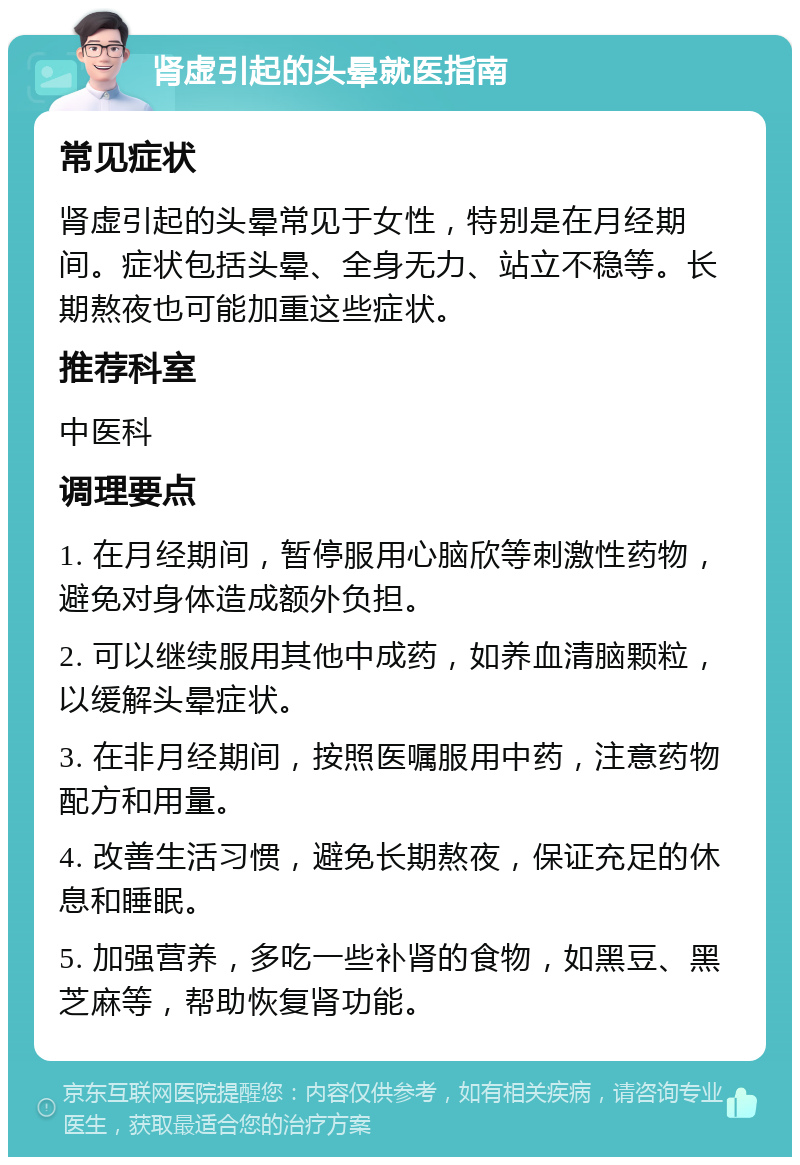 肾虚引起的头晕就医指南 常见症状 肾虚引起的头晕常见于女性，特别是在月经期间。症状包括头晕、全身无力、站立不稳等。长期熬夜也可能加重这些症状。 推荐科室 中医科 调理要点 1. 在月经期间，暂停服用心脑欣等刺激性药物，避免对身体造成额外负担。 2. 可以继续服用其他中成药，如养血清脑颗粒，以缓解头晕症状。 3. 在非月经期间，按照医嘱服用中药，注意药物配方和用量。 4. 改善生活习惯，避免长期熬夜，保证充足的休息和睡眠。 5. 加强营养，多吃一些补肾的食物，如黑豆、黑芝麻等，帮助恢复肾功能。