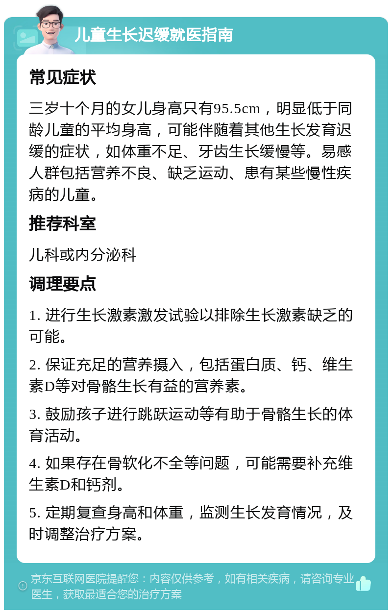 儿童生长迟缓就医指南 常见症状 三岁十个月的女儿身高只有95.5cm，明显低于同龄儿童的平均身高，可能伴随着其他生长发育迟缓的症状，如体重不足、牙齿生长缓慢等。易感人群包括营养不良、缺乏运动、患有某些慢性疾病的儿童。 推荐科室 儿科或内分泌科 调理要点 1. 进行生长激素激发试验以排除生长激素缺乏的可能。 2. 保证充足的营养摄入，包括蛋白质、钙、维生素D等对骨骼生长有益的营养素。 3. 鼓励孩子进行跳跃运动等有助于骨骼生长的体育活动。 4. 如果存在骨软化不全等问题，可能需要补充维生素D和钙剂。 5. 定期复查身高和体重，监测生长发育情况，及时调整治疗方案。