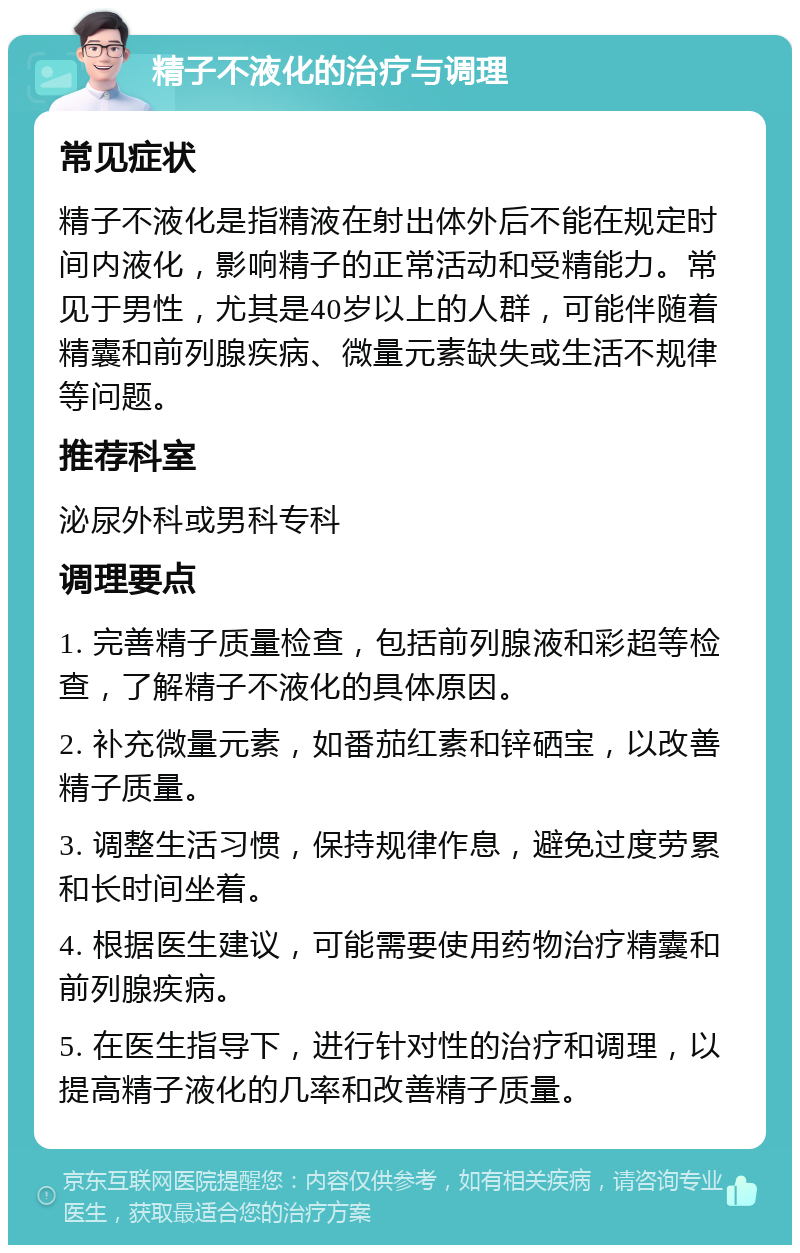 精子不液化的治疗与调理 常见症状 精子不液化是指精液在射出体外后不能在规定时间内液化，影响精子的正常活动和受精能力。常见于男性，尤其是40岁以上的人群，可能伴随着精囊和前列腺疾病、微量元素缺失或生活不规律等问题。 推荐科室 泌尿外科或男科专科 调理要点 1. 完善精子质量检查，包括前列腺液和彩超等检查，了解精子不液化的具体原因。 2. 补充微量元素，如番茄红素和锌硒宝，以改善精子质量。 3. 调整生活习惯，保持规律作息，避免过度劳累和长时间坐着。 4. 根据医生建议，可能需要使用药物治疗精囊和前列腺疾病。 5. 在医生指导下，进行针对性的治疗和调理，以提高精子液化的几率和改善精子质量。