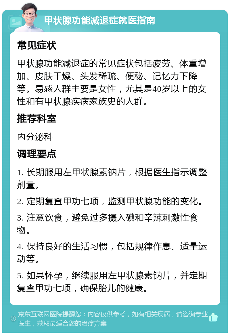 甲状腺功能减退症就医指南 常见症状 甲状腺功能减退症的常见症状包括疲劳、体重增加、皮肤干燥、头发稀疏、便秘、记忆力下降等。易感人群主要是女性，尤其是40岁以上的女性和有甲状腺疾病家族史的人群。 推荐科室 内分泌科 调理要点 1. 长期服用左甲状腺素钠片，根据医生指示调整剂量。 2. 定期复查甲功七项，监测甲状腺功能的变化。 3. 注意饮食，避免过多摄入碘和辛辣刺激性食物。 4. 保持良好的生活习惯，包括规律作息、适量运动等。 5. 如果怀孕，继续服用左甲状腺素钠片，并定期复查甲功七项，确保胎儿的健康。