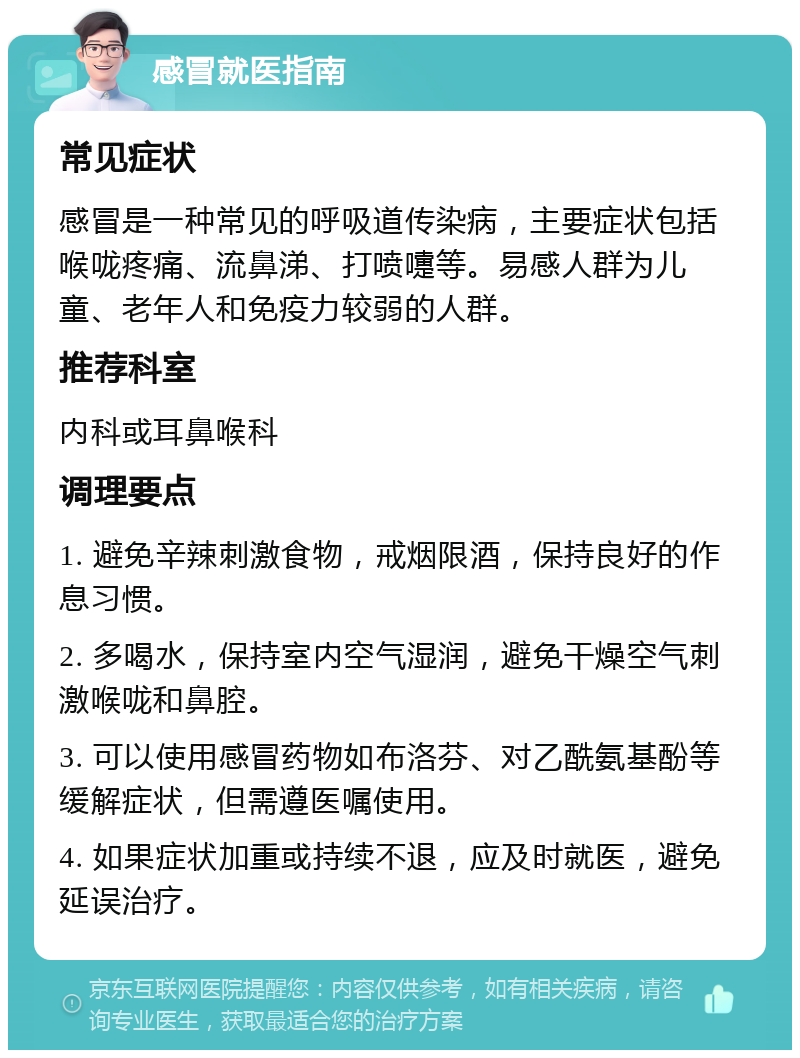 感冒就医指南 常见症状 感冒是一种常见的呼吸道传染病，主要症状包括喉咙疼痛、流鼻涕、打喷嚏等。易感人群为儿童、老年人和免疫力较弱的人群。 推荐科室 内科或耳鼻喉科 调理要点 1. 避免辛辣刺激食物，戒烟限酒，保持良好的作息习惯。 2. 多喝水，保持室内空气湿润，避免干燥空气刺激喉咙和鼻腔。 3. 可以使用感冒药物如布洛芬、对乙酰氨基酚等缓解症状，但需遵医嘱使用。 4. 如果症状加重或持续不退，应及时就医，避免延误治疗。