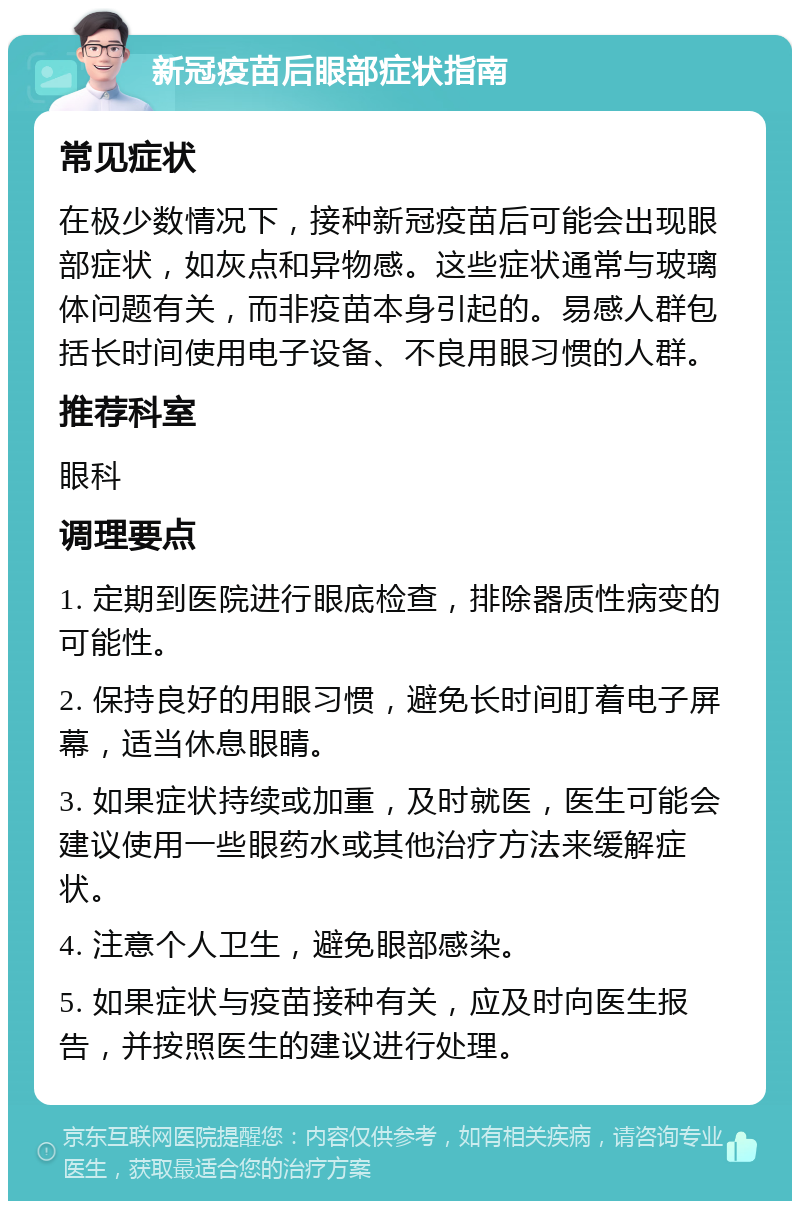 新冠疫苗后眼部症状指南 常见症状 在极少数情况下，接种新冠疫苗后可能会出现眼部症状，如灰点和异物感。这些症状通常与玻璃体问题有关，而非疫苗本身引起的。易感人群包括长时间使用电子设备、不良用眼习惯的人群。 推荐科室 眼科 调理要点 1. 定期到医院进行眼底检查，排除器质性病变的可能性。 2. 保持良好的用眼习惯，避免长时间盯着电子屏幕，适当休息眼睛。 3. 如果症状持续或加重，及时就医，医生可能会建议使用一些眼药水或其他治疗方法来缓解症状。 4. 注意个人卫生，避免眼部感染。 5. 如果症状与疫苗接种有关，应及时向医生报告，并按照医生的建议进行处理。