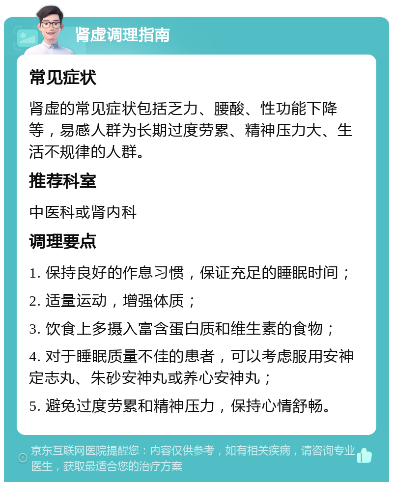 肾虚调理指南 常见症状 肾虚的常见症状包括乏力、腰酸、性功能下降等，易感人群为长期过度劳累、精神压力大、生活不规律的人群。 推荐科室 中医科或肾内科 调理要点 1. 保持良好的作息习惯，保证充足的睡眠时间； 2. 适量运动，增强体质； 3. 饮食上多摄入富含蛋白质和维生素的食物； 4. 对于睡眠质量不佳的患者，可以考虑服用安神定志丸、朱砂安神丸或养心安神丸； 5. 避免过度劳累和精神压力，保持心情舒畅。