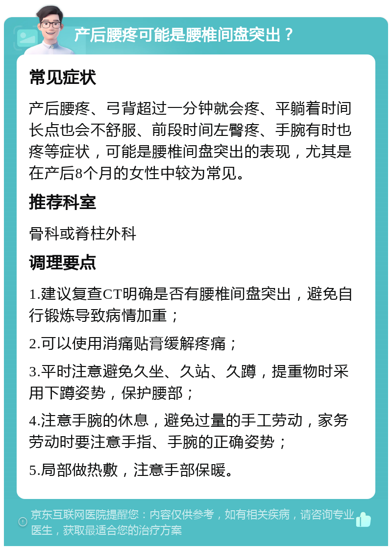 产后腰疼可能是腰椎间盘突出？ 常见症状 产后腰疼、弓背超过一分钟就会疼、平躺着时间长点也会不舒服、前段时间左臀疼、手腕有时也疼等症状，可能是腰椎间盘突出的表现，尤其是在产后8个月的女性中较为常见。 推荐科室 骨科或脊柱外科 调理要点 1.建议复查CT明确是否有腰椎间盘突出，避免自行锻炼导致病情加重； 2.可以使用消痛贴膏缓解疼痛； 3.平时注意避免久坐、久站、久蹲，提重物时采用下蹲姿势，保护腰部； 4.注意手腕的休息，避免过量的手工劳动，家务劳动时要注意手指、手腕的正确姿势； 5.局部做热敷，注意手部保暖。