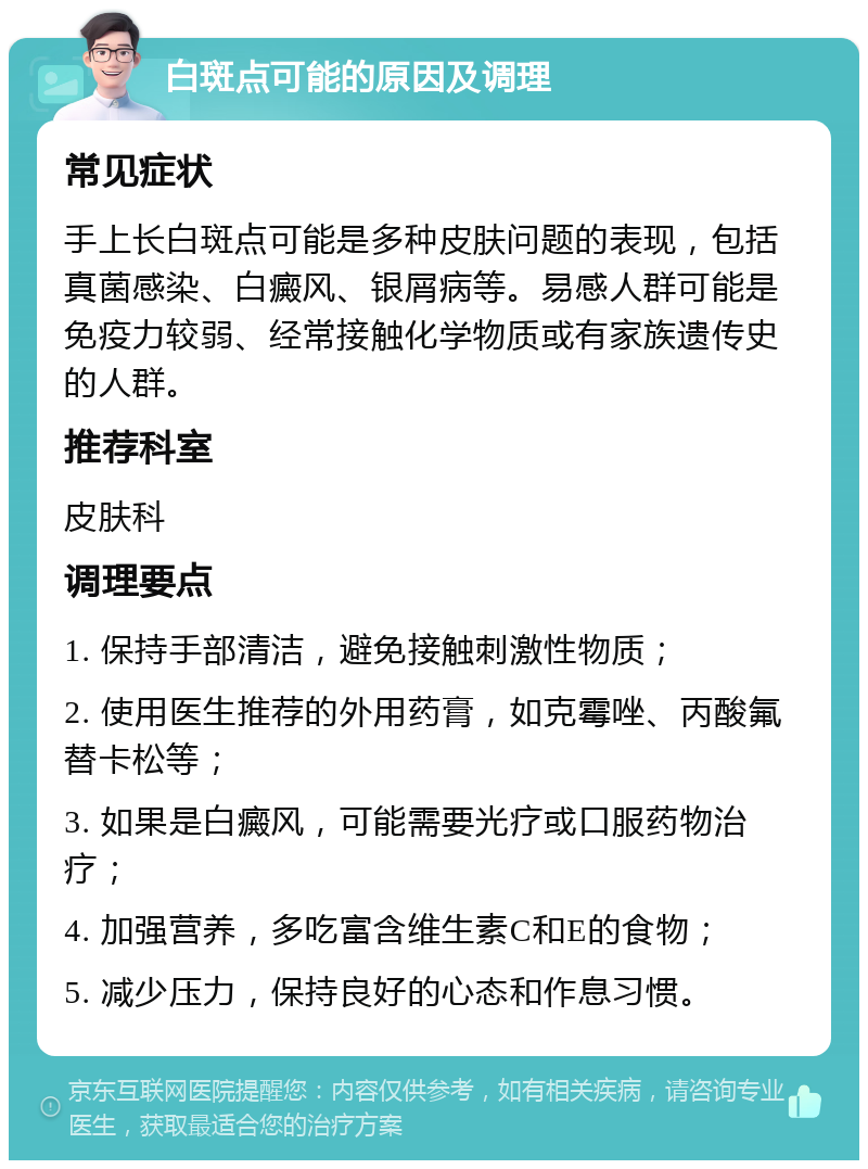 白斑点可能的原因及调理 常见症状 手上长白斑点可能是多种皮肤问题的表现，包括真菌感染、白癜风、银屑病等。易感人群可能是免疫力较弱、经常接触化学物质或有家族遗传史的人群。 推荐科室 皮肤科 调理要点 1. 保持手部清洁，避免接触刺激性物质； 2. 使用医生推荐的外用药膏，如克霉唑、丙酸氟替卡松等； 3. 如果是白癜风，可能需要光疗或口服药物治疗； 4. 加强营养，多吃富含维生素C和E的食物； 5. 减少压力，保持良好的心态和作息习惯。