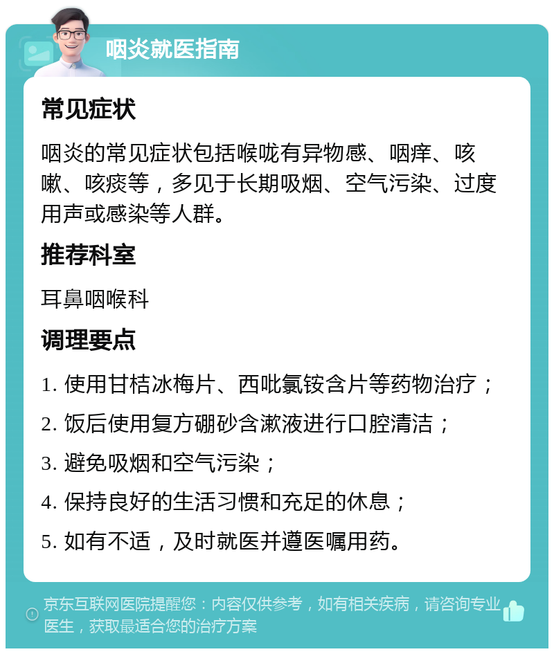 咽炎就医指南 常见症状 咽炎的常见症状包括喉咙有异物感、咽痒、咳嗽、咳痰等，多见于长期吸烟、空气污染、过度用声或感染等人群。 推荐科室 耳鼻咽喉科 调理要点 1. 使用甘桔冰梅片、西吡氯铵含片等药物治疗； 2. 饭后使用复方硼砂含漱液进行口腔清洁； 3. 避免吸烟和空气污染； 4. 保持良好的生活习惯和充足的休息； 5. 如有不适，及时就医并遵医嘱用药。