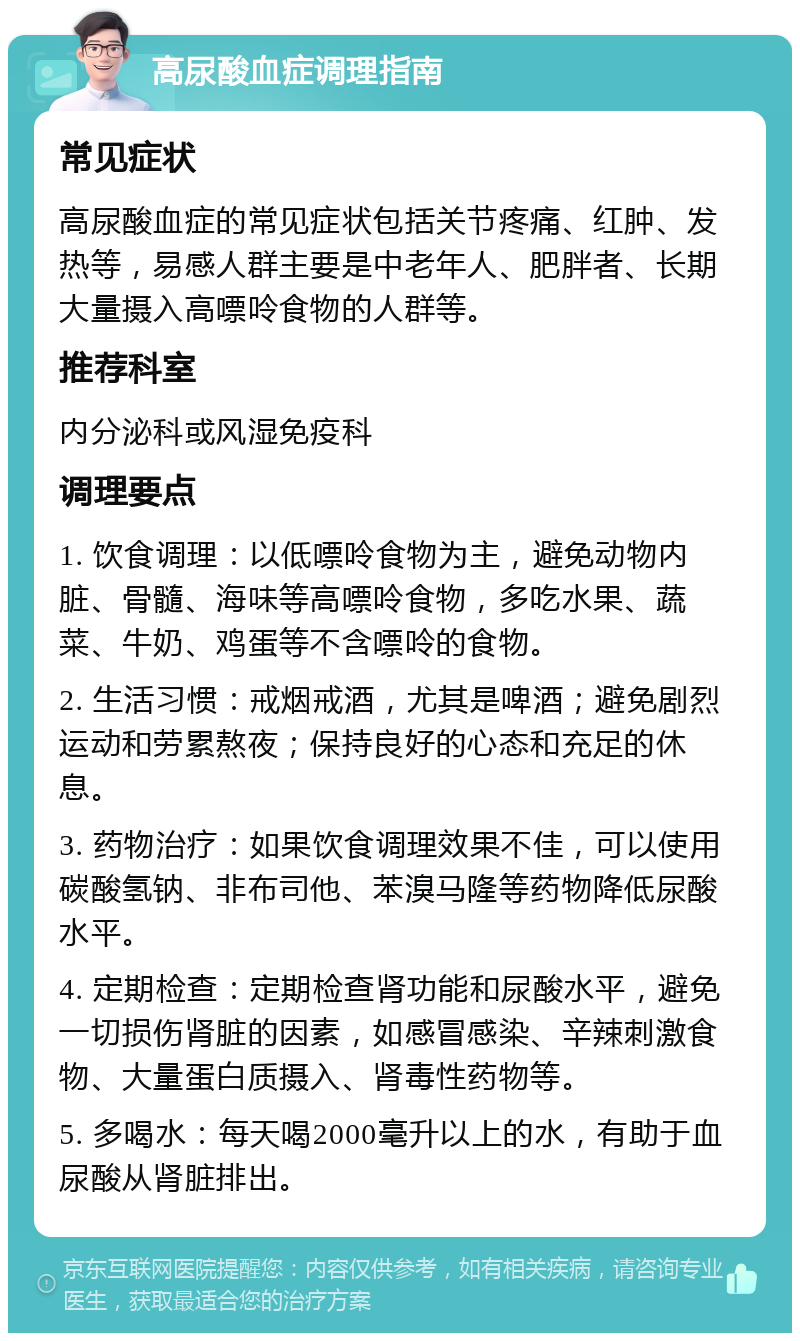 高尿酸血症调理指南 常见症状 高尿酸血症的常见症状包括关节疼痛、红肿、发热等，易感人群主要是中老年人、肥胖者、长期大量摄入高嘌呤食物的人群等。 推荐科室 内分泌科或风湿免疫科 调理要点 1. 饮食调理：以低嘌呤食物为主，避免动物内脏、骨髓、海味等高嘌呤食物，多吃水果、蔬菜、牛奶、鸡蛋等不含嘌呤的食物。 2. 生活习惯：戒烟戒酒，尤其是啤酒；避免剧烈运动和劳累熬夜；保持良好的心态和充足的休息。 3. 药物治疗：如果饮食调理效果不佳，可以使用碳酸氢钠、非布司他、苯溴马隆等药物降低尿酸水平。 4. 定期检查：定期检查肾功能和尿酸水平，避免一切损伤肾脏的因素，如感冒感染、辛辣刺激食物、大量蛋白质摄入、肾毒性药物等。 5. 多喝水：每天喝2000毫升以上的水，有助于血尿酸从肾脏排出。