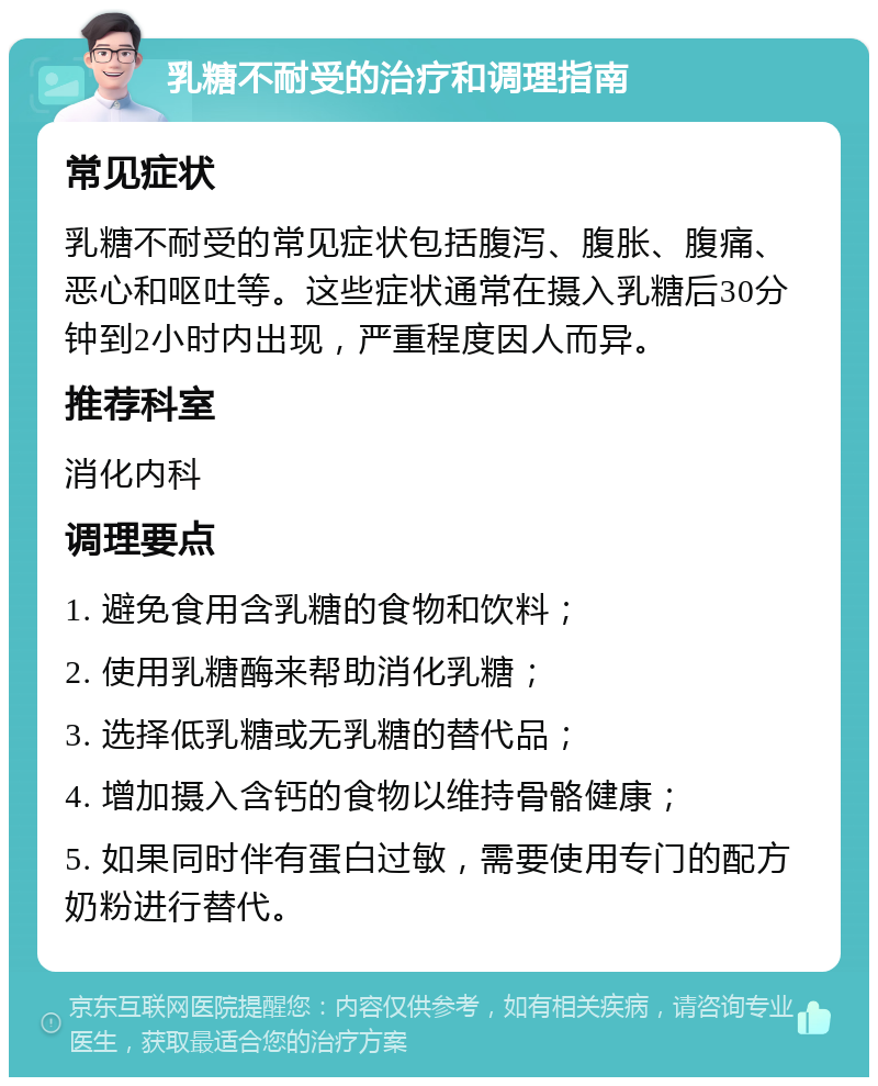 乳糖不耐受的治疗和调理指南 常见症状 乳糖不耐受的常见症状包括腹泻、腹胀、腹痛、恶心和呕吐等。这些症状通常在摄入乳糖后30分钟到2小时内出现，严重程度因人而异。 推荐科室 消化内科 调理要点 1. 避免食用含乳糖的食物和饮料； 2. 使用乳糖酶来帮助消化乳糖； 3. 选择低乳糖或无乳糖的替代品； 4. 增加摄入含钙的食物以维持骨骼健康； 5. 如果同时伴有蛋白过敏，需要使用专门的配方奶粉进行替代。