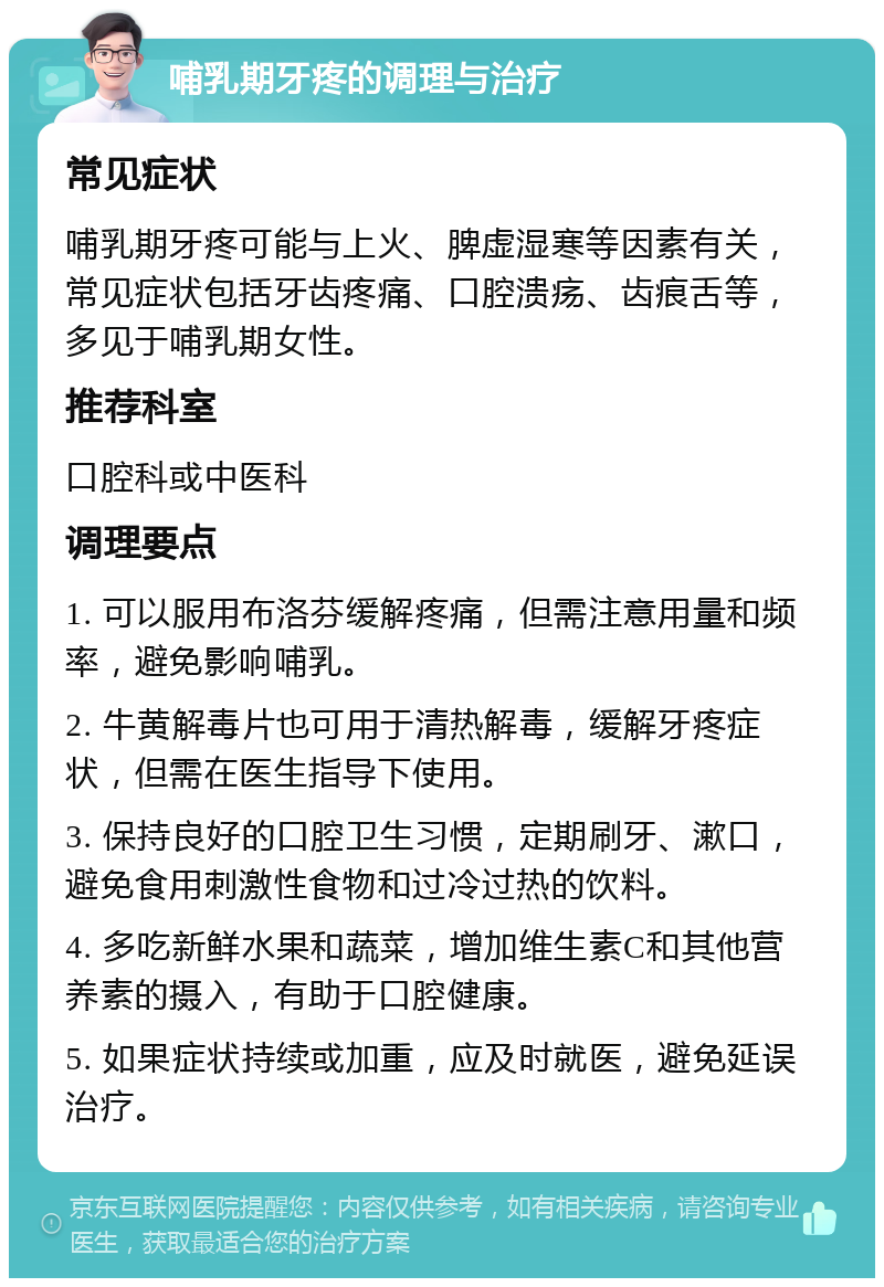 哺乳期牙疼的调理与治疗 常见症状 哺乳期牙疼可能与上火、脾虚湿寒等因素有关，常见症状包括牙齿疼痛、口腔溃疡、齿痕舌等，多见于哺乳期女性。 推荐科室 口腔科或中医科 调理要点 1. 可以服用布洛芬缓解疼痛，但需注意用量和频率，避免影响哺乳。 2. 牛黄解毒片也可用于清热解毒，缓解牙疼症状，但需在医生指导下使用。 3. 保持良好的口腔卫生习惯，定期刷牙、漱口，避免食用刺激性食物和过冷过热的饮料。 4. 多吃新鲜水果和蔬菜，增加维生素C和其他营养素的摄入，有助于口腔健康。 5. 如果症状持续或加重，应及时就医，避免延误治疗。