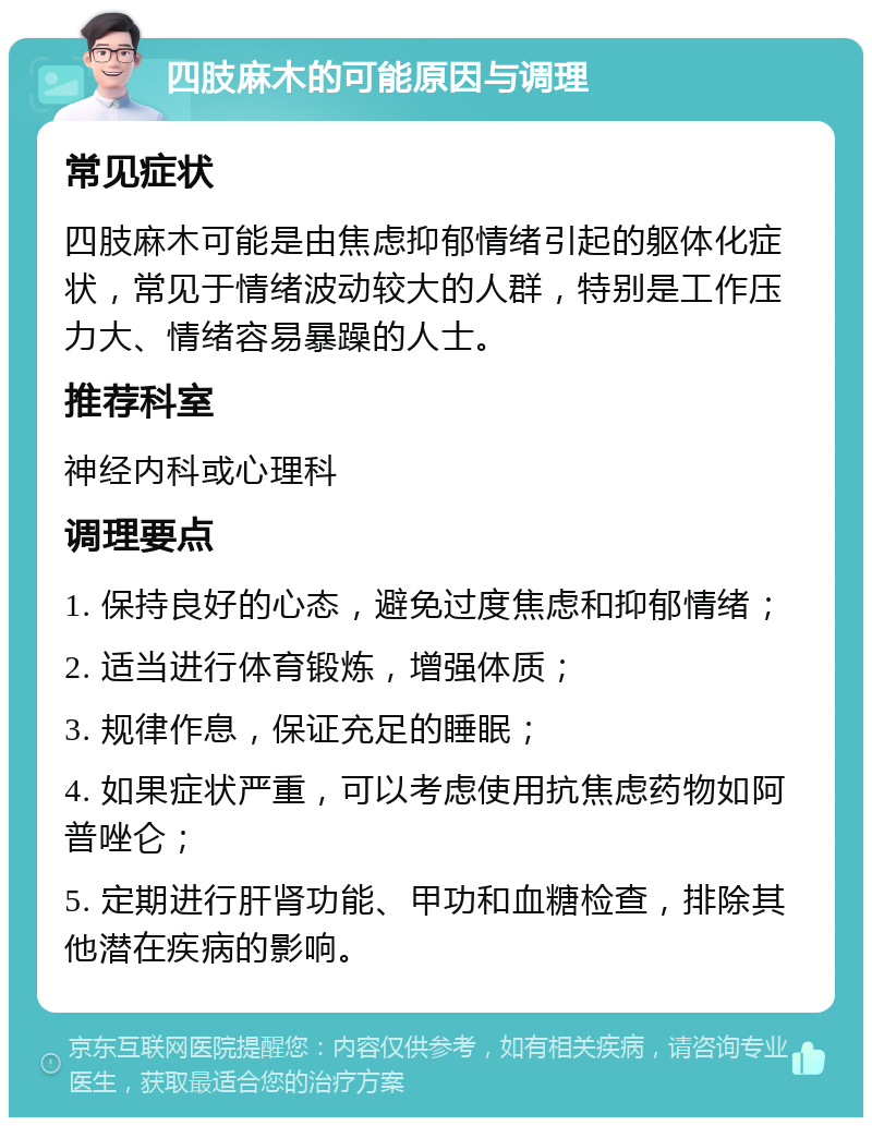 四肢麻木的可能原因与调理 常见症状 四肢麻木可能是由焦虑抑郁情绪引起的躯体化症状，常见于情绪波动较大的人群，特别是工作压力大、情绪容易暴躁的人士。 推荐科室 神经内科或心理科 调理要点 1. 保持良好的心态，避免过度焦虑和抑郁情绪； 2. 适当进行体育锻炼，增强体质； 3. 规律作息，保证充足的睡眠； 4. 如果症状严重，可以考虑使用抗焦虑药物如阿普唑仑； 5. 定期进行肝肾功能、甲功和血糖检查，排除其他潜在疾病的影响。