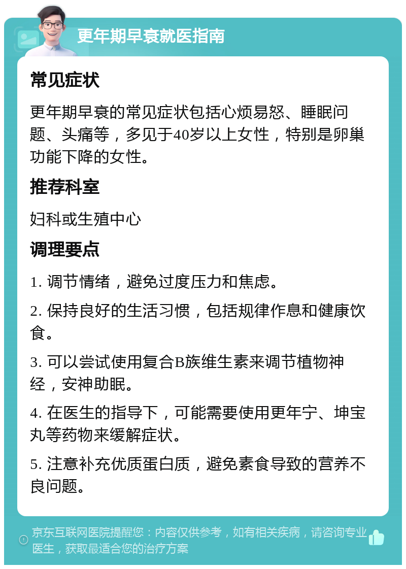 更年期早衰就医指南 常见症状 更年期早衰的常见症状包括心烦易怒、睡眠问题、头痛等，多见于40岁以上女性，特别是卵巢功能下降的女性。 推荐科室 妇科或生殖中心 调理要点 1. 调节情绪，避免过度压力和焦虑。 2. 保持良好的生活习惯，包括规律作息和健康饮食。 3. 可以尝试使用复合B族维生素来调节植物神经，安神助眠。 4. 在医生的指导下，可能需要使用更年宁、坤宝丸等药物来缓解症状。 5. 注意补充优质蛋白质，避免素食导致的营养不良问题。