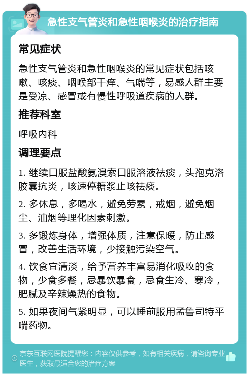 急性支气管炎和急性咽喉炎的治疗指南 常见症状 急性支气管炎和急性咽喉炎的常见症状包括咳嗽、咳痰、咽喉部干痒、气喘等，易感人群主要是受凉、感冒或有慢性呼吸道疾病的人群。 推荐科室 呼吸内科 调理要点 1. 继续口服盐酸氨溴索口服溶液祛痰，头孢克洛胶囊抗炎，咳速停糖浆止咳祛痰。 2. 多休息，多喝水，避免劳累，戒烟，避免烟尘、油烟等理化因素刺激。 3. 多锻炼身体，增强体质，注意保暖，防止感冒，改善生活环境，少接触污染空气。 4. 饮食宜清淡，给予营养丰富易消化吸收的食物，少食多餐，忌暴饮暴食，忌食生冷、寒冷，肥腻及辛辣燥热的食物。 5. 如果夜间气紧明显，可以睡前服用孟鲁司特平喘药物。