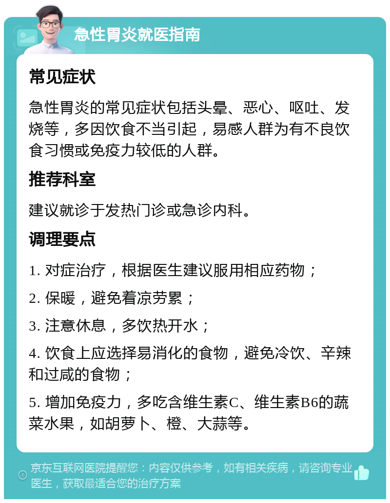 急性胃炎就医指南 常见症状 急性胃炎的常见症状包括头晕、恶心、呕吐、发烧等，多因饮食不当引起，易感人群为有不良饮食习惯或免疫力较低的人群。 推荐科室 建议就诊于发热门诊或急诊内科。 调理要点 1. 对症治疗，根据医生建议服用相应药物； 2. 保暖，避免着凉劳累； 3. 注意休息，多饮热开水； 4. 饮食上应选择易消化的食物，避免冷饮、辛辣和过咸的食物； 5. 增加免疫力，多吃含维生素C、维生素B6的蔬菜水果，如胡萝卜、橙、大蒜等。