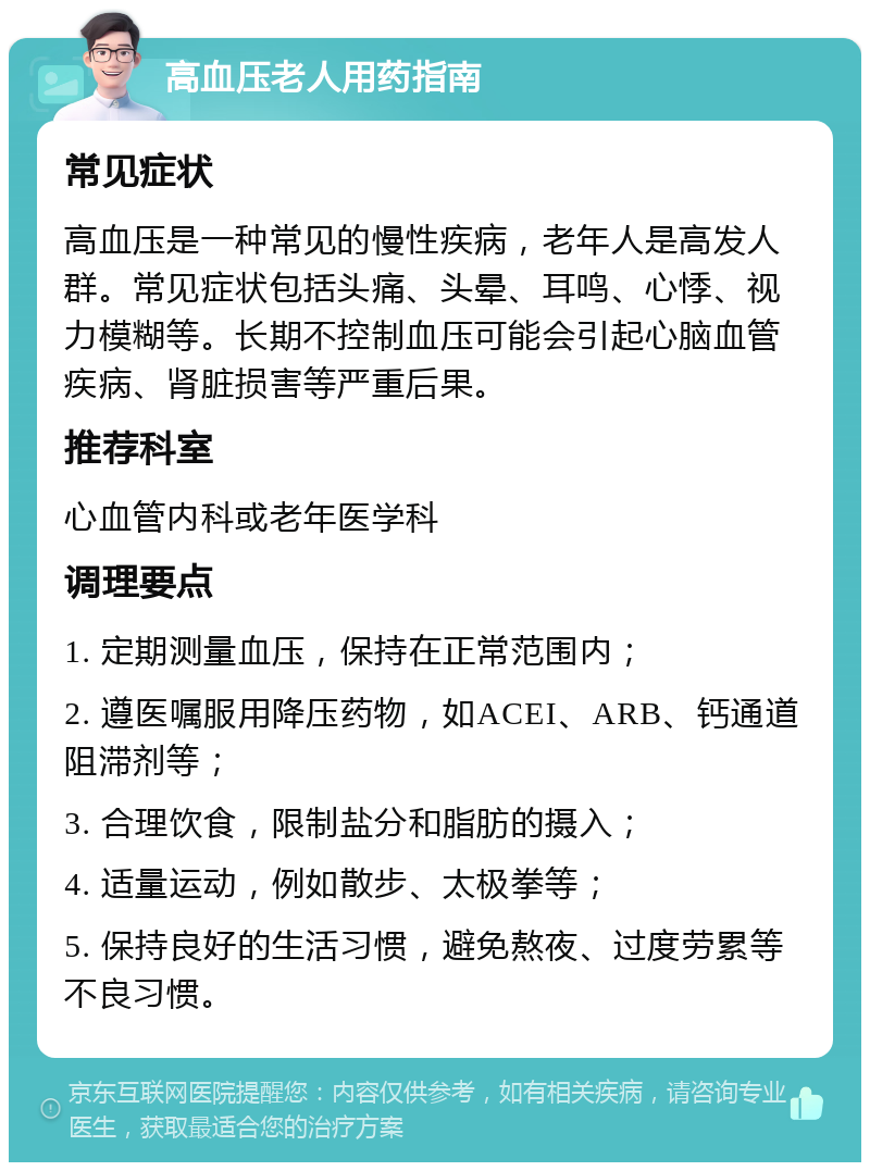 高血压老人用药指南 常见症状 高血压是一种常见的慢性疾病，老年人是高发人群。常见症状包括头痛、头晕、耳鸣、心悸、视力模糊等。长期不控制血压可能会引起心脑血管疾病、肾脏损害等严重后果。 推荐科室 心血管内科或老年医学科 调理要点 1. 定期测量血压，保持在正常范围内； 2. 遵医嘱服用降压药物，如ACEI、ARB、钙通道阻滞剂等； 3. 合理饮食，限制盐分和脂肪的摄入； 4. 适量运动，例如散步、太极拳等； 5. 保持良好的生活习惯，避免熬夜、过度劳累等不良习惯。