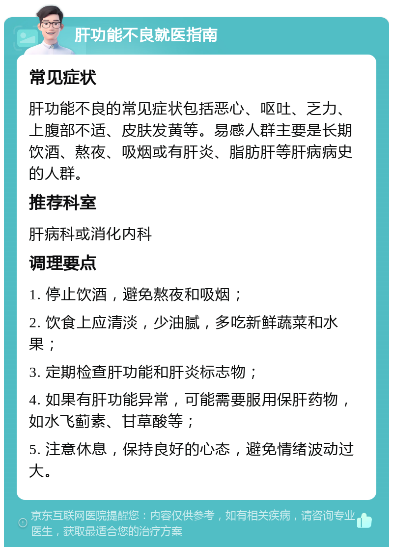 肝功能不良就医指南 常见症状 肝功能不良的常见症状包括恶心、呕吐、乏力、上腹部不适、皮肤发黄等。易感人群主要是长期饮酒、熬夜、吸烟或有肝炎、脂肪肝等肝病病史的人群。 推荐科室 肝病科或消化内科 调理要点 1. 停止饮酒，避免熬夜和吸烟； 2. 饮食上应清淡，少油腻，多吃新鲜蔬菜和水果； 3. 定期检查肝功能和肝炎标志物； 4. 如果有肝功能异常，可能需要服用保肝药物，如水飞蓟素、甘草酸等； 5. 注意休息，保持良好的心态，避免情绪波动过大。