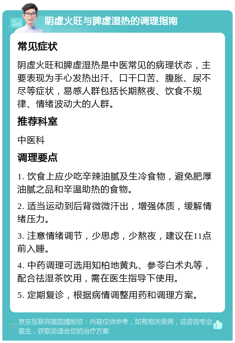 阴虚火旺与脾虚湿热的调理指南 常见症状 阴虚火旺和脾虚湿热是中医常见的病理状态，主要表现为手心发热出汗、口干口苦、腹胀、尿不尽等症状，易感人群包括长期熬夜、饮食不规律、情绪波动大的人群。 推荐科室 中医科 调理要点 1. 饮食上应少吃辛辣油腻及生冷食物，避免肥厚油腻之品和辛温助热的食物。 2. 适当运动到后背微微汗出，增强体质，缓解情绪压力。 3. 注意情绪调节，少思虑，少熬夜，建议在11点前入睡。 4. 中药调理可选用知柏地黄丸、参苓白术丸等，配合祛湿茶饮用，需在医生指导下使用。 5. 定期复诊，根据病情调整用药和调理方案。