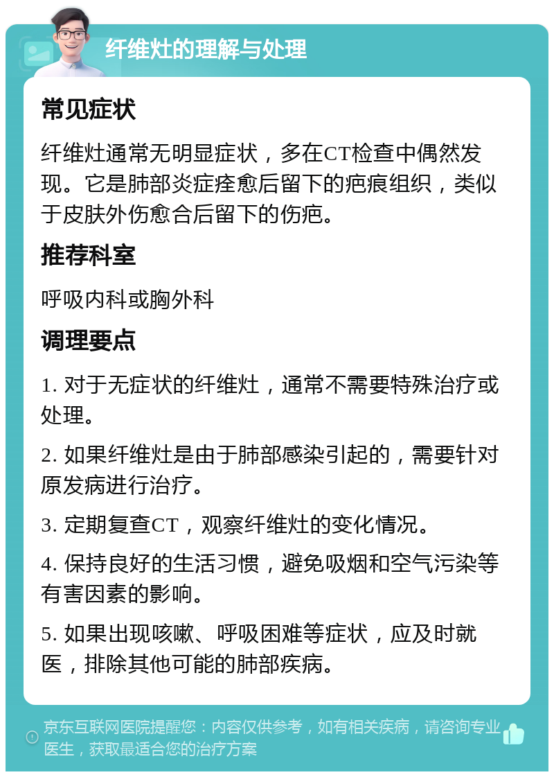 纤维灶的理解与处理 常见症状 纤维灶通常无明显症状，多在CT检查中偶然发现。它是肺部炎症痊愈后留下的疤痕组织，类似于皮肤外伤愈合后留下的伤疤。 推荐科室 呼吸内科或胸外科 调理要点 1. 对于无症状的纤维灶，通常不需要特殊治疗或处理。 2. 如果纤维灶是由于肺部感染引起的，需要针对原发病进行治疗。 3. 定期复查CT，观察纤维灶的变化情况。 4. 保持良好的生活习惯，避免吸烟和空气污染等有害因素的影响。 5. 如果出现咳嗽、呼吸困难等症状，应及时就医，排除其他可能的肺部疾病。