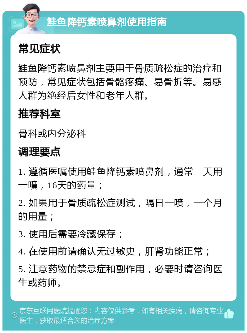 鲑鱼降钙素喷鼻剂使用指南 常见症状 鲑鱼降钙素喷鼻剂主要用于骨质疏松症的治疗和预防，常见症状包括骨骼疼痛、易骨折等。易感人群为绝经后女性和老年人群。 推荐科室 骨科或内分泌科 调理要点 1. 遵循医嘱使用鲑鱼降钙素喷鼻剂，通常一天用一噴，16天的药量； 2. 如果用于骨质疏松症测试，隔日一喷，一个月的用量； 3. 使用后需要冷藏保存； 4. 在使用前请确认无过敏史，肝肾功能正常； 5. 注意药物的禁忌症和副作用，必要时请咨询医生或药师。