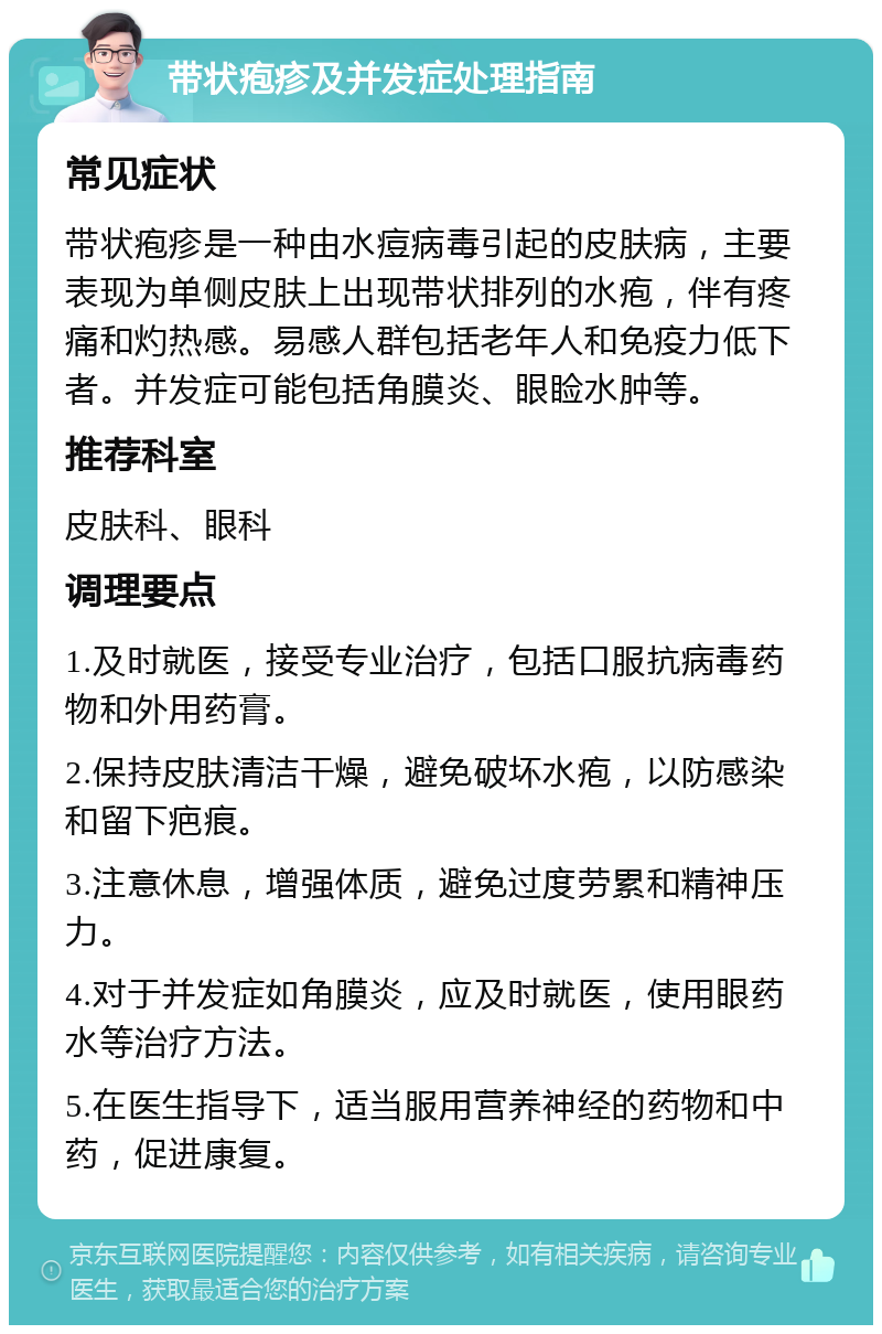 带状疱疹及并发症处理指南 常见症状 带状疱疹是一种由水痘病毒引起的皮肤病，主要表现为单侧皮肤上出现带状排列的水疱，伴有疼痛和灼热感。易感人群包括老年人和免疫力低下者。并发症可能包括角膜炎、眼睑水肿等。 推荐科室 皮肤科、眼科 调理要点 1.及时就医，接受专业治疗，包括口服抗病毒药物和外用药膏。 2.保持皮肤清洁干燥，避免破坏水疱，以防感染和留下疤痕。 3.注意休息，增强体质，避免过度劳累和精神压力。 4.对于并发症如角膜炎，应及时就医，使用眼药水等治疗方法。 5.在医生指导下，适当服用营养神经的药物和中药，促进康复。