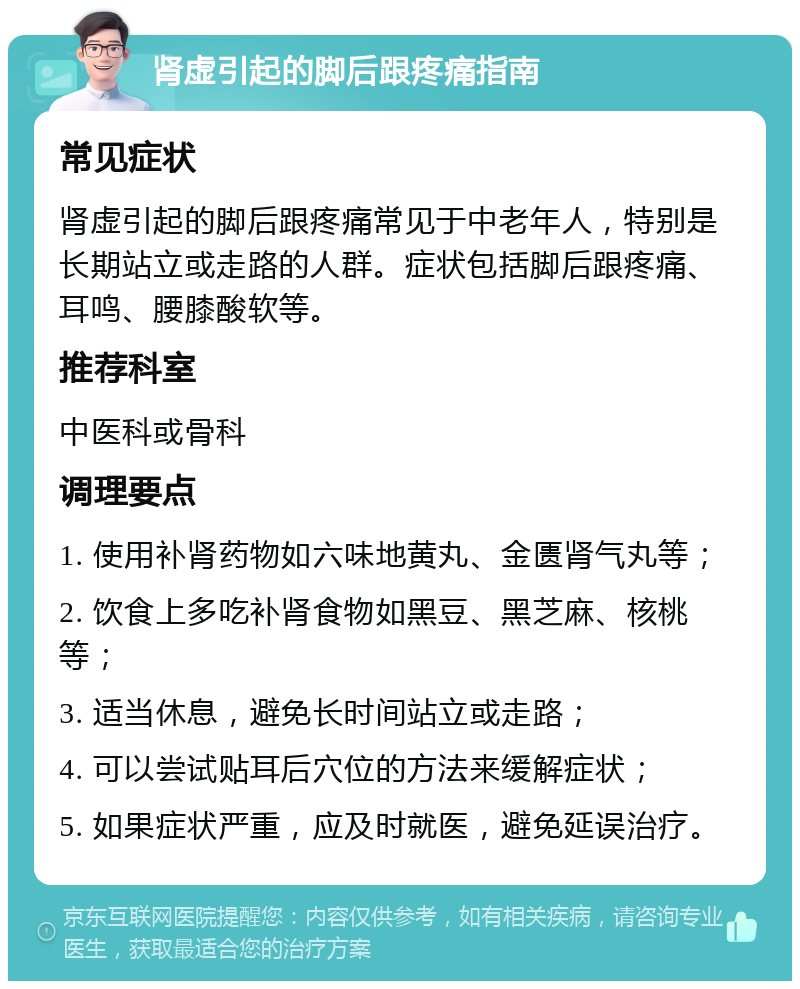 肾虚引起的脚后跟疼痛指南 常见症状 肾虚引起的脚后跟疼痛常见于中老年人，特别是长期站立或走路的人群。症状包括脚后跟疼痛、耳鸣、腰膝酸软等。 推荐科室 中医科或骨科 调理要点 1. 使用补肾药物如六味地黄丸、金匮肾气丸等； 2. 饮食上多吃补肾食物如黑豆、黑芝麻、核桃等； 3. 适当休息，避免长时间站立或走路； 4. 可以尝试贴耳后穴位的方法来缓解症状； 5. 如果症状严重，应及时就医，避免延误治疗。