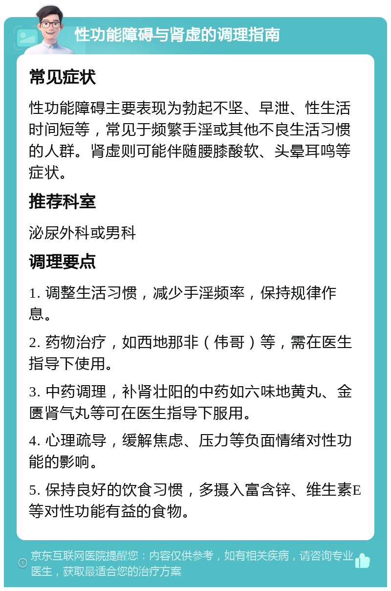 性功能障碍与肾虚的调理指南 常见症状 性功能障碍主要表现为勃起不坚、早泄、性生活时间短等，常见于频繁手淫或其他不良生活习惯的人群。肾虚则可能伴随腰膝酸软、头晕耳鸣等症状。 推荐科室 泌尿外科或男科 调理要点 1. 调整生活习惯，减少手淫频率，保持规律作息。 2. 药物治疗，如西地那非（伟哥）等，需在医生指导下使用。 3. 中药调理，补肾壮阳的中药如六味地黄丸、金匮肾气丸等可在医生指导下服用。 4. 心理疏导，缓解焦虑、压力等负面情绪对性功能的影响。 5. 保持良好的饮食习惯，多摄入富含锌、维生素E等对性功能有益的食物。