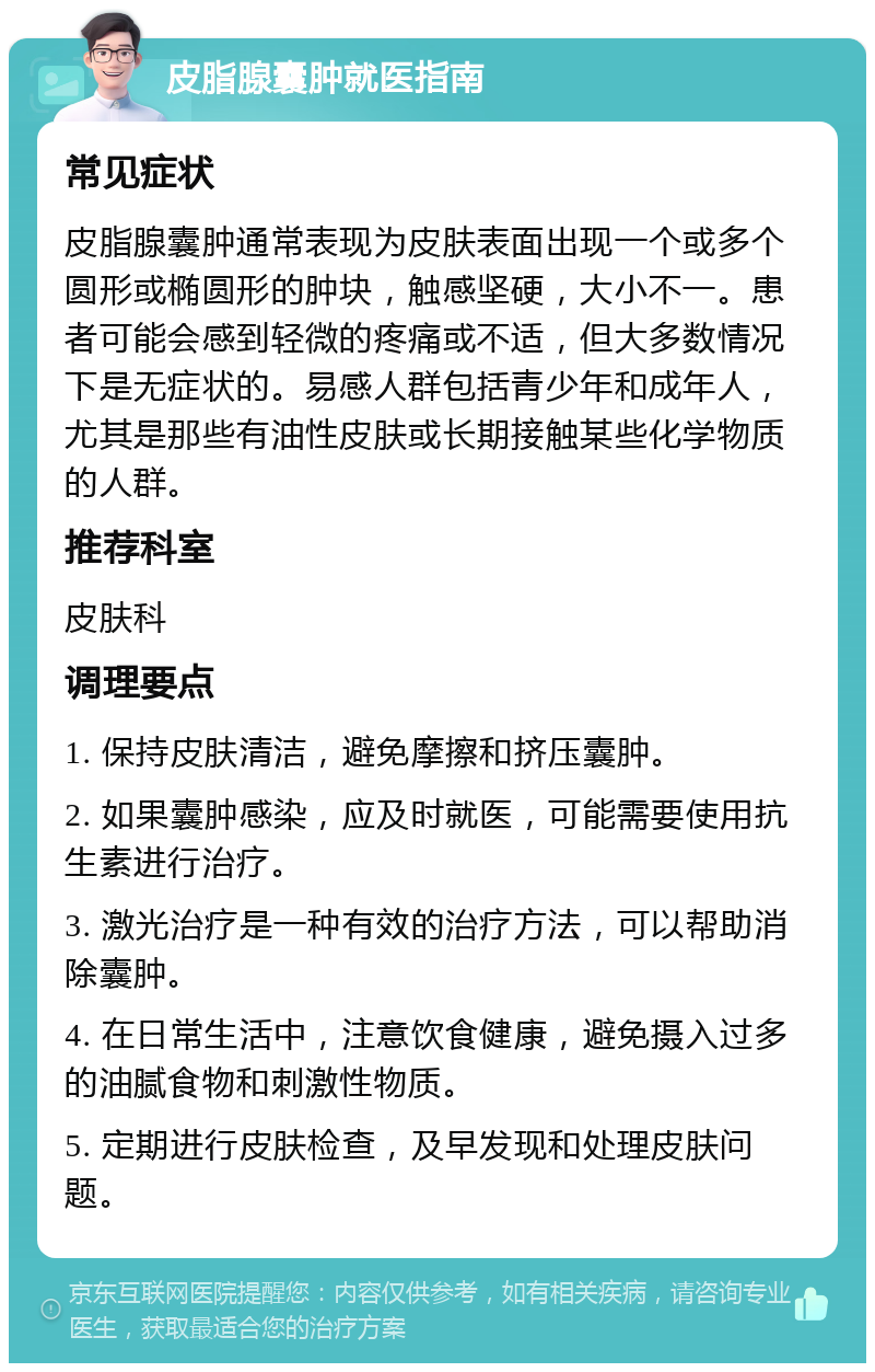 皮脂腺囊肿就医指南 常见症状 皮脂腺囊肿通常表现为皮肤表面出现一个或多个圆形或椭圆形的肿块，触感坚硬，大小不一。患者可能会感到轻微的疼痛或不适，但大多数情况下是无症状的。易感人群包括青少年和成年人，尤其是那些有油性皮肤或长期接触某些化学物质的人群。 推荐科室 皮肤科 调理要点 1. 保持皮肤清洁，避免摩擦和挤压囊肿。 2. 如果囊肿感染，应及时就医，可能需要使用抗生素进行治疗。 3. 激光治疗是一种有效的治疗方法，可以帮助消除囊肿。 4. 在日常生活中，注意饮食健康，避免摄入过多的油腻食物和刺激性物质。 5. 定期进行皮肤检查，及早发现和处理皮肤问题。