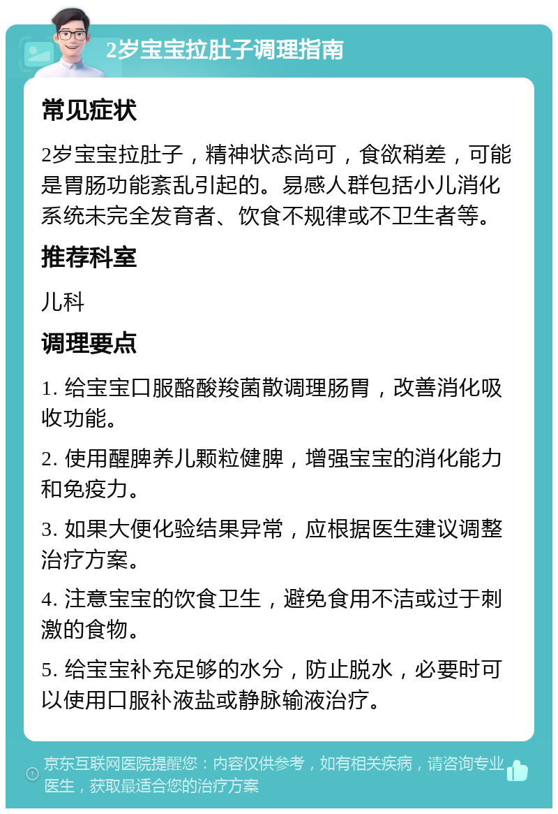 2岁宝宝拉肚子调理指南 常见症状 2岁宝宝拉肚子，精神状态尚可，食欲稍差，可能是胃肠功能紊乱引起的。易感人群包括小儿消化系统未完全发育者、饮食不规律或不卫生者等。 推荐科室 儿科 调理要点 1. 给宝宝口服酪酸羧菌散调理肠胃，改善消化吸收功能。 2. 使用醒脾养儿颗粒健脾，增强宝宝的消化能力和免疫力。 3. 如果大便化验结果异常，应根据医生建议调整治疗方案。 4. 注意宝宝的饮食卫生，避免食用不洁或过于刺激的食物。 5. 给宝宝补充足够的水分，防止脱水，必要时可以使用口服补液盐或静脉输液治疗。