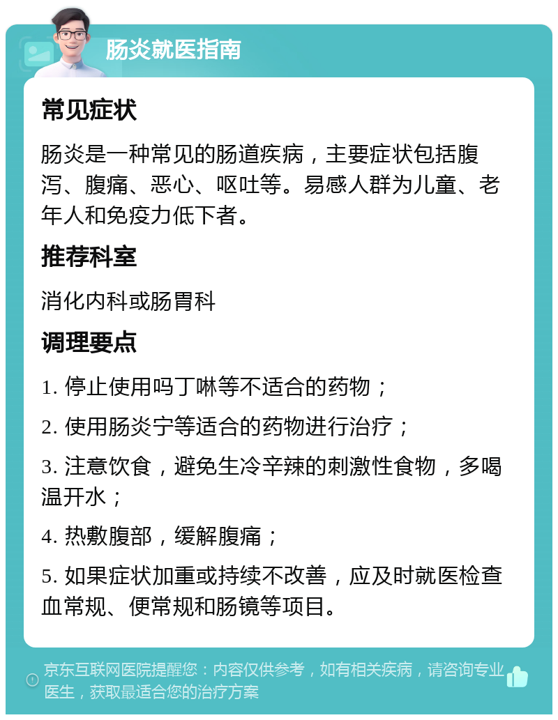 肠炎就医指南 常见症状 肠炎是一种常见的肠道疾病，主要症状包括腹泻、腹痛、恶心、呕吐等。易感人群为儿童、老年人和免疫力低下者。 推荐科室 消化内科或肠胃科 调理要点 1. 停止使用吗丁啉等不适合的药物； 2. 使用肠炎宁等适合的药物进行治疗； 3. 注意饮食，避免生冷辛辣的刺激性食物，多喝温开水； 4. 热敷腹部，缓解腹痛； 5. 如果症状加重或持续不改善，应及时就医检查血常规、便常规和肠镜等项目。