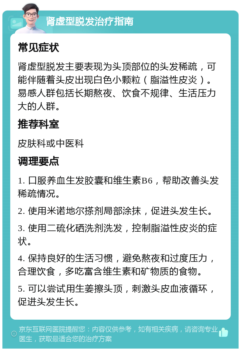 肾虚型脱发治疗指南 常见症状 肾虚型脱发主要表现为头顶部位的头发稀疏，可能伴随着头皮出现白色小颗粒（脂溢性皮炎）。易感人群包括长期熬夜、饮食不规律、生活压力大的人群。 推荐科室 皮肤科或中医科 调理要点 1. 口服养血生发胶囊和维生素B6，帮助改善头发稀疏情况。 2. 使用米诺地尔搽剂局部涂抹，促进头发生长。 3. 使用二硫化硒洗剂洗发，控制脂溢性皮炎的症状。 4. 保持良好的生活习惯，避免熬夜和过度压力，合理饮食，多吃富含维生素和矿物质的食物。 5. 可以尝试用生姜擦头顶，刺激头皮血液循环，促进头发生长。