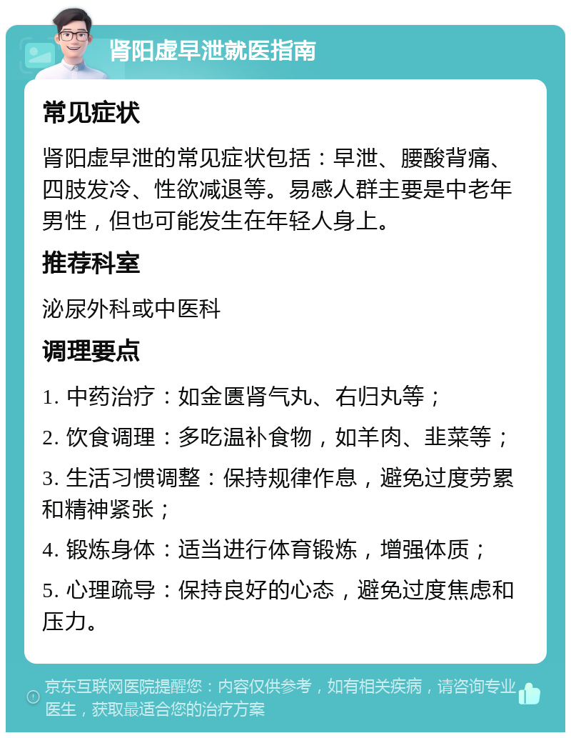 肾阳虚早泄就医指南 常见症状 肾阳虚早泄的常见症状包括：早泄、腰酸背痛、四肢发冷、性欲减退等。易感人群主要是中老年男性，但也可能发生在年轻人身上。 推荐科室 泌尿外科或中医科 调理要点 1. 中药治疗：如金匮肾气丸、右归丸等； 2. 饮食调理：多吃温补食物，如羊肉、韭菜等； 3. 生活习惯调整：保持规律作息，避免过度劳累和精神紧张； 4. 锻炼身体：适当进行体育锻炼，增强体质； 5. 心理疏导：保持良好的心态，避免过度焦虑和压力。