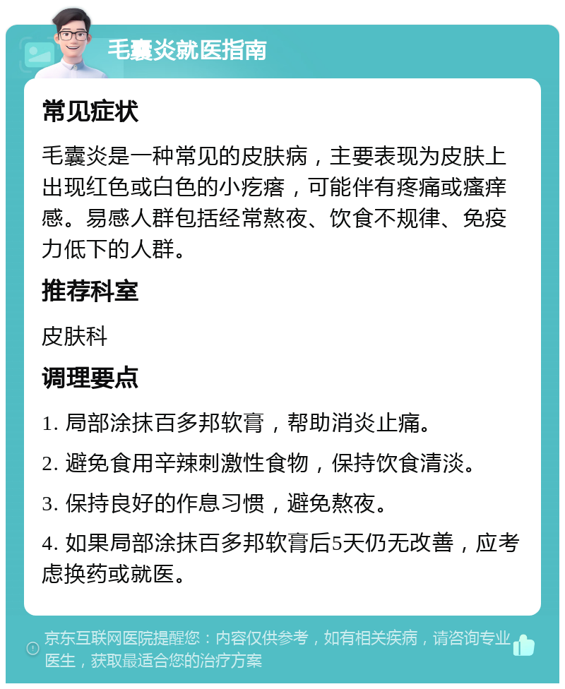 毛囊炎就医指南 常见症状 毛囊炎是一种常见的皮肤病，主要表现为皮肤上出现红色或白色的小疙瘩，可能伴有疼痛或瘙痒感。易感人群包括经常熬夜、饮食不规律、免疫力低下的人群。 推荐科室 皮肤科 调理要点 1. 局部涂抹百多邦软膏，帮助消炎止痛。 2. 避免食用辛辣刺激性食物，保持饮食清淡。 3. 保持良好的作息习惯，避免熬夜。 4. 如果局部涂抹百多邦软膏后5天仍无改善，应考虑换药或就医。