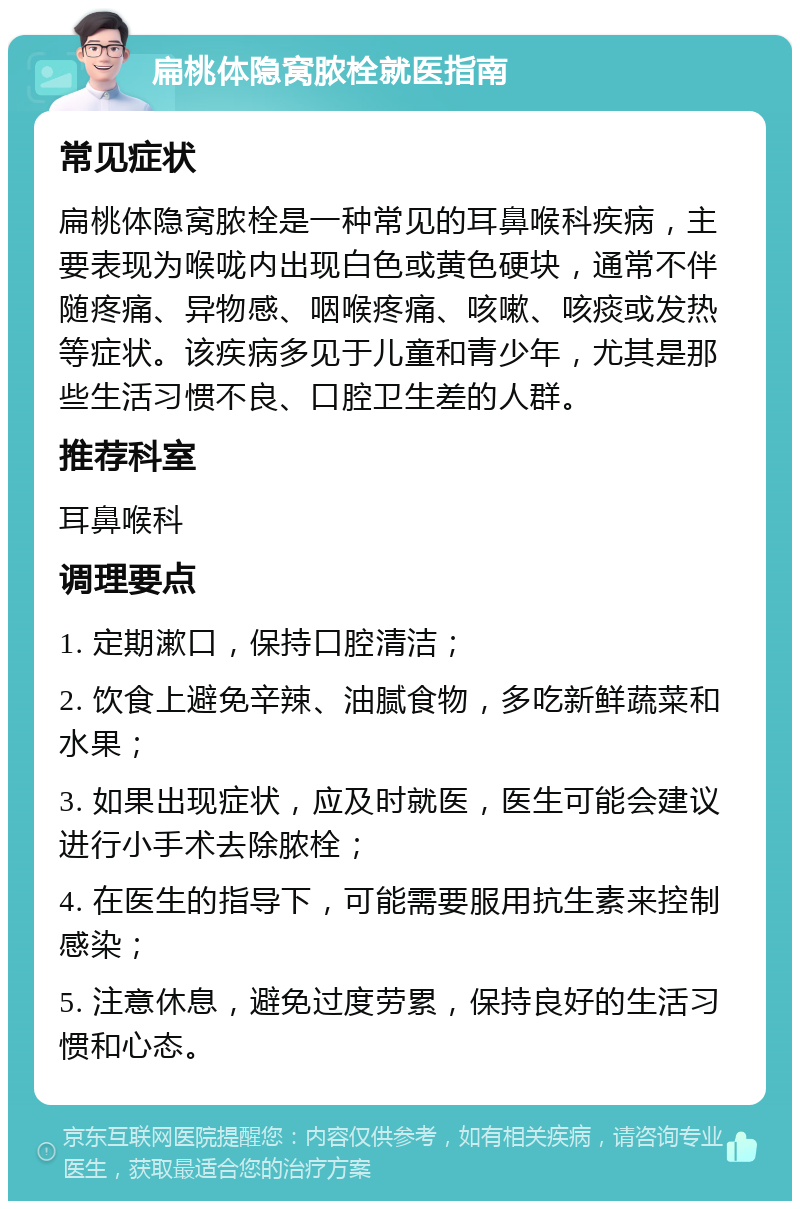 扁桃体隐窝脓栓就医指南 常见症状 扁桃体隐窝脓栓是一种常见的耳鼻喉科疾病，主要表现为喉咙内出现白色或黄色硬块，通常不伴随疼痛、异物感、咽喉疼痛、咳嗽、咳痰或发热等症状。该疾病多见于儿童和青少年，尤其是那些生活习惯不良、口腔卫生差的人群。 推荐科室 耳鼻喉科 调理要点 1. 定期漱口，保持口腔清洁； 2. 饮食上避免辛辣、油腻食物，多吃新鲜蔬菜和水果； 3. 如果出现症状，应及时就医，医生可能会建议进行小手术去除脓栓； 4. 在医生的指导下，可能需要服用抗生素来控制感染； 5. 注意休息，避免过度劳累，保持良好的生活习惯和心态。