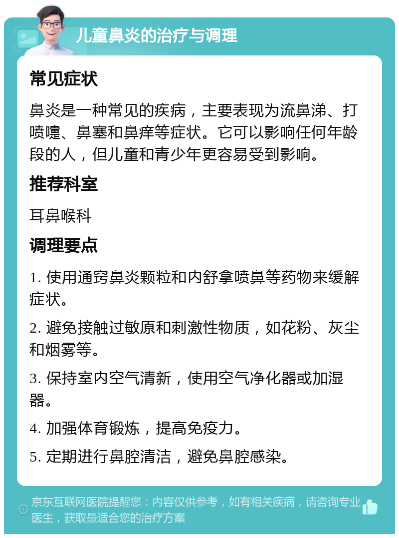 儿童鼻炎的治疗与调理 常见症状 鼻炎是一种常见的疾病，主要表现为流鼻涕、打喷嚏、鼻塞和鼻痒等症状。它可以影响任何年龄段的人，但儿童和青少年更容易受到影响。 推荐科室 耳鼻喉科 调理要点 1. 使用通窍鼻炎颗粒和内舒拿喷鼻等药物来缓解症状。 2. 避免接触过敏原和刺激性物质，如花粉、灰尘和烟雾等。 3. 保持室内空气清新，使用空气净化器或加湿器。 4. 加强体育锻炼，提高免疫力。 5. 定期进行鼻腔清洁，避免鼻腔感染。