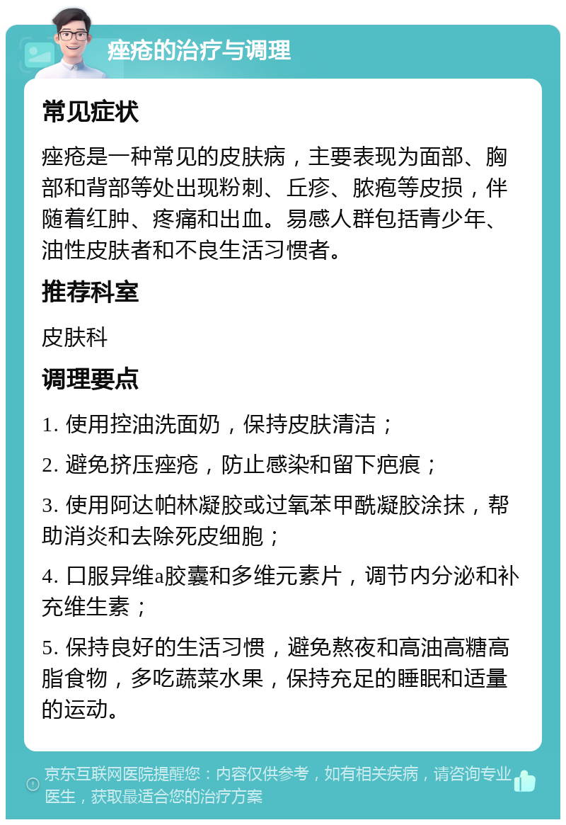 痤疮的治疗与调理 常见症状 痤疮是一种常见的皮肤病，主要表现为面部、胸部和背部等处出现粉刺、丘疹、脓疱等皮损，伴随着红肿、疼痛和出血。易感人群包括青少年、油性皮肤者和不良生活习惯者。 推荐科室 皮肤科 调理要点 1. 使用控油洗面奶，保持皮肤清洁； 2. 避免挤压痤疮，防止感染和留下疤痕； 3. 使用阿达帕林凝胶或过氧苯甲酰凝胶涂抹，帮助消炎和去除死皮细胞； 4. 口服异维a胶囊和多维元素片，调节内分泌和补充维生素； 5. 保持良好的生活习惯，避免熬夜和高油高糖高脂食物，多吃蔬菜水果，保持充足的睡眠和适量的运动。